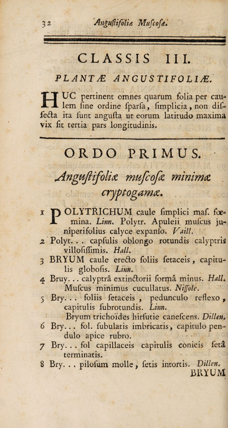 32 Anguntfoit a Mufcofœ* mt CLASSIS III. PLANTÆ ANGUSTIFOLÎÆ. UC pertinent omnes quarum foiia per eau-* lem fine ordine fparfa, fimplicia, non dif¬ féra ita jfunt angufla ut eorum latitudo maxima vix lit tertia pars longitudinis* ORDO PRIMUS. Angujiifoliot mufcofit minima 1 p OLYTRICHUM caule fimplici maf. foe* X mina. Linn* Polytr. Apuleii mufcus ju* niperifolius calyce expanfo. Vaill. 2 Polyt. , . capfulis oblongo rotundis calyptris villofiflimis. HalL 3 BRYUM caule ere&o foliis fetaceis, capitu- lis globofis. Linn. 4 Bruy. .. calyptrâ extinftorii formâ minus. HalL Mufcus minimus cucullatus. Nijfole. 5 Bry. . . foliis fetaceis , pedunculo reflexo 9 capitulis fubrotundis. Linn. Bry uni trichoides hirfutie canefcens. Dillen* 6 Bry... fol. fubulatis imbricatis, capitulo pen¬ dulo apice rubro. 7 Bry. . . fol capillaceis capitulis conicis feta terminatis. 8 Bry. . . pilofum molle > fetis intortis. Dillen, BRYUM «