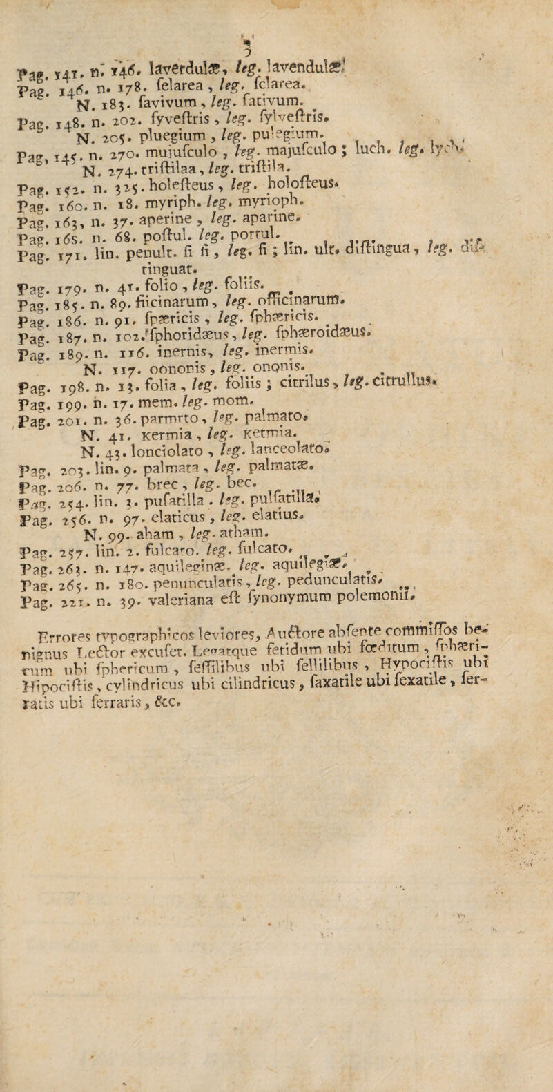 t I *» 7 Tl» T4T. ni Î46. laverdulæ, leg. lavenduté*4 Vaz. i4<5. n. 178. (elarea , leg. Barea. N. 183. favivum > leg. fativum. Pac. 14.8. n. 202. fyveflris, leg. fylveftris. N. 205* pluegium , leg. pu'.fg'.um. , , Ta» r{(, n. 270. muiufculo , hg. majufculo ; lu.cn. leg* 170 Dl ' n. 274. triftilaa, leg. trifbla. Pag. 152. n. 325. holefteus, /fg. holofleus» Pag. 160. n. 18. myriph. leg. myrioph. Pag. 163, n. 37- aperine , leg. aparine. Pag. 16s. n. 68. poftul. leg. porral. . . Pag. 171. lin. penult. fi h, le%. fi ; lin. ult# difongua, leg. tinguar. Pag. 179* n. 41*folio , leg. foliis. # Pag. 185. n. 89. fücinarum, leg. omet narum. Pag. \%6. n. 91. fpæricis , leg. fphæricis. . Pag. 187. n. io2.ffphoridæus, leg. fnhæroidæus. Pag. 189.11. 116. inernjs, /jg. inermis. N. 117. oononis, leg. ononis. . Pag. 198. n. 13. folia,/-??, foliis; citrilus*/«•citrulluf. Pag. 199. n. 17. mem. leg. mom. Pag. 201. n. 36.parmuo, leg. palmato# N. 41. Kermia, leg. Ketmia. N. 43. lonciolato , leg. lanceolam» Pag. 203. lin. 9. palmata , leg. palmatæ. Pag. 206. n. 77. brec , leg. bec. Pai*. 254. Hn. 3. pufatilla . leg. pulfatula» Pag. 25 6. n* 97. elati eus, leg. elatius. N. 99. aham , leg• atham. Pag. 2Ç7. lin. 2. fulcato. leg. falcato. w , Pag. 26?. n. i47« aquileein&. leg. aquilegi. b _ Pag. 26s. n. 180. penunculatis,leg. pedunculatis. Pag. 221. n. 39. valeriana eft fynonymum polemonu. ÔÂÎk Errores tvpographlcos leviores, /u&ore abfente commilTos be¬ nignus Leôor exeufer. Lesatque fetidum ubi rœdttum, nbæn- rnm ubi fphericum , fefTilibus ubi fellilibus , Hyponfhs ubi HipocHVis, cylindricus ubi cilindricus, faxatîie ubi lexatile, 1er- Tatis ubi ferraris, &c.