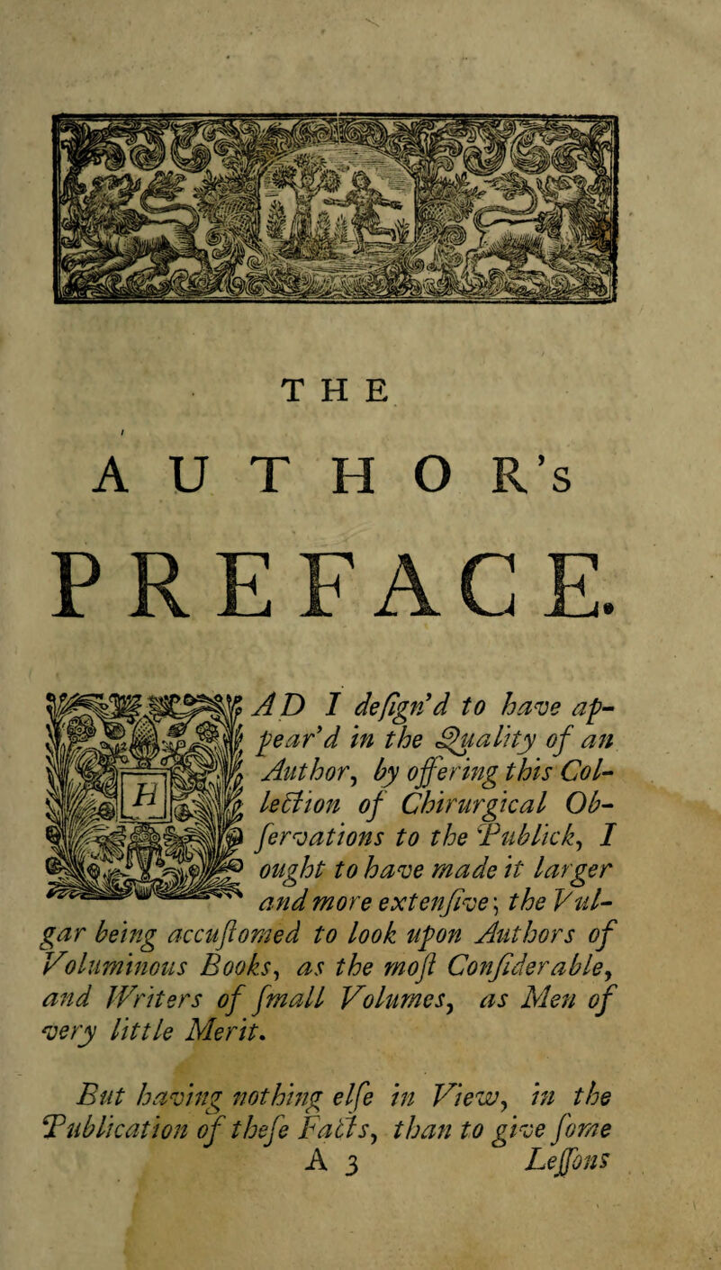 I A U T H O R's PREFACE. AD I deflgpJd to ha^e ap¬ pear'd in the ^ality of an Author^ by offering this Col- le6iion of Chirurgical Ob- fer^oations to the Tublick^ I ought to ha^e made it larger and more extenfi^oe\ the Vul¬ gar being accuftomed to look upon Authors of Voliiminous Books^ as the mojt Conflderable^ and Writers of fmall Volumes^ as Men of 'uery little Merit, But haloing nothing elfe in View^ in the Publication of thefe Fatls^ than to gVce fome