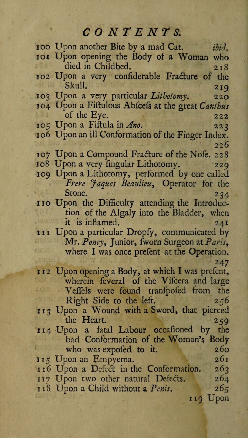 100 Upon another Bite by a mad Cat. ihU. 101 Upon opening the Body of a Woman who died in Childbed. 218 102 Upon a very confiderable Fra<5iure of the Skull. 219 103 Upon a very particular Lithotomy. 220 104 Upon a Fiftulous Abfcefs at the great Canthus of the Eye. 222 105 Upon a Fiftula in 223 106 Upon an ill Conformation of the Finger Index. 226 107 Upon a Compound Fracflure of the Nofe. 228 108 Upon a very fingular Lithotomy. 229 109 Upon a Lithotomy, performed by one called Frere Jaques Beaulieu, Operator for the Stone. 234 ■no Upon the Difficulty attending the Introduc¬ tion of the Algaly into the Bladder, when it is inflamed. 241 111 Upon a particular Dropfy, communicated by Mr. Poncy, Junior, fworn Surgeon zx Paris, where I was once prefent at the Operation. 247 112 Upon opening a Body, at which I was prefent, wherein feveral of the Vifcera and large Veflfels were found tranfpofed from the Right Side to the left. 256 113 Upon a Wound with a Sword, that pierced the Heart. 259 114 Upon a fatal Labour occafioned by the bad Conformation of the Woman’s Body who was expofed to it. 260 115 Upon an Empyema. 261 116 Upon a Defe6l in the Conformation. 263 117 Upon two other natural Defeats. 264 118 Upon a Child without a Penis. 265 119 Upon