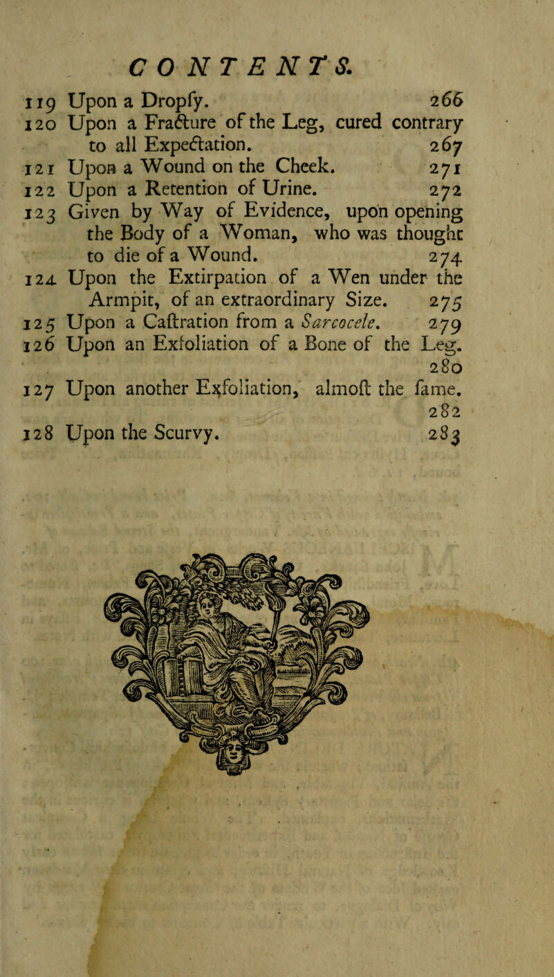 119 Upon a Dropfy. 266 120 Upon a Frafture of the Leg, cured contrary to all Expe<5tation. 267 121 Upon a Wound on the Cheek. 271 122 Upon a Retention of Urine. 272 123 Given by Way of Evidence, upon opening the Body of a Woman, who was thought to die of a Wound. 274 124. Upon the Extirpation of a Wen under the Armpit, of an extraordinary Size. 275 125 Upon a Caftration from a Sarcocele, 279 126 Upon an Exfoliation of a Bone of the Leg. 280 127 Upon another Ej^foliation, almoft the fame. 282 128 Upon the Scurvy. 283