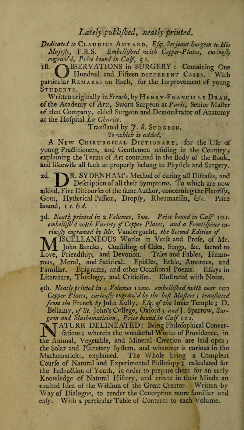 Lately -puhlijhed, neatly printed. Dedicated /a Claudius A myand, Efq', Serjeant Surgeon to His Majejiy, F.R.S. Emhellijhed nvith Copper-Plates, curioujly engrav'd. Price bound in Calf, 5 s. ift. /RESERVATIONS in SURGERY: Containing One Hundred and Fifteen different Cases. With particular Remarks on Each, for the Improvement of young Students. Written originally in French, by Henry-FrancisleDran, of the Academy of Arts, Sworn Surgeon at Paris, Senior Mafter of that Company, elded Surgeon and Demonftrator of Anatomy at the Hofpital La Charite. Trandated by J. S. Surgeon. To -johich is added, A New Chirurgical Dictionary, for the Ule of young Praftitioners, and Gentlemen refiding in the Country; explaining the Terms of Art contained in the Body of the Book, and likewife all fuch as properly belong to Phyfick and Surgery. 2d. SYDENHAM’S Method of curing all Difeafes, and I V Defcription of all their Symptoms. To which are now added. Five Difcourfes of the fame Author, concerning the Pleurify, Gout, Hyfterical Paflion, Dropfy, Rheumatifm, iffc. Price bound, 1 s. 6 d. 3d. Neatly printed in 2 Volumes, 8w. Price bound in Calf \os. embelliJPd ivith Variety of Copper Plates, and a Erontifpiece cu- rioify engranjed by Mr. Vandergucht, the Second Edition of Miscellaneous Worlcs in Verfe and Profe, of Mr. JohnBancks, Confiding of Odes, Songs, &c. facred to Love, Friendfhip, and Devotion. Tales and Fables, Humo¬ rous, Moral, and Satirical. Epidles, Ethic, Amorous, and Familiar. Epigrams, and other Occafional Poems. EITays in Literature, Theology, and Criticifm. Illudrated with Notes. 4th. Neatly printed in 4 Volumes izmo. emhellijhed nvith near 100 Copper Plates, curioufy engra<v'd by the beji Mafers j tranfated from the French by John Kelly, Efq ', of the Inner Temple; D. Bellamy, of St. John’s College, Oxford ; and]. Sparrow, Sur¬ geon and Mathesnatician ; Price bound in Calf 12 .f. Nature delineated : Being Philofophkal Conver- fations; wherein the wonderful Works of Providence, in the Animal, Vegetable, and Mineral Creation are laid open; the Solar and Planetary Sydem, and whatever is curious in the Mathematicks, explained. The Whole being a Compleat Courfe of Natural and Experimental Philofopy ; calculated for the Indruftion of Youth, in order to prepare them for an early Knowledge of Natural Hidory, and create in their Minds an exalted Idea of the Wifdom of the Great Creator. Written by Way of Dialogue, to render the Conception more familiar and eaiy. With a particular Table of Contents to each ^kl^me.