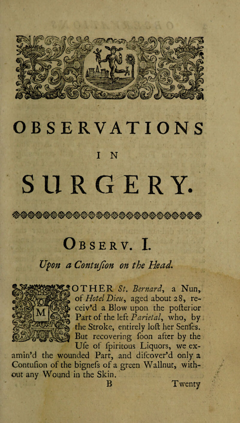 OBSERVATIONS I N SURGERY. Observ. I. Ufon a Contujion on the Head, OTHER St. Bernard, a Nun, of Hotel Dieu, aged about 28, re¬ ceiv’d a Blow upon the pofterior Part of the left Parietal, who, by the Stroke, entirely loft her Senfes. But recovering foon after by the Ufe of fpiritous Liquors, we ex¬ amin’d the wounded Part, and difcover’d only a Contufion of the bignefs of a green Wallnut, with- / out any Wound in the Skin.' B T wenty