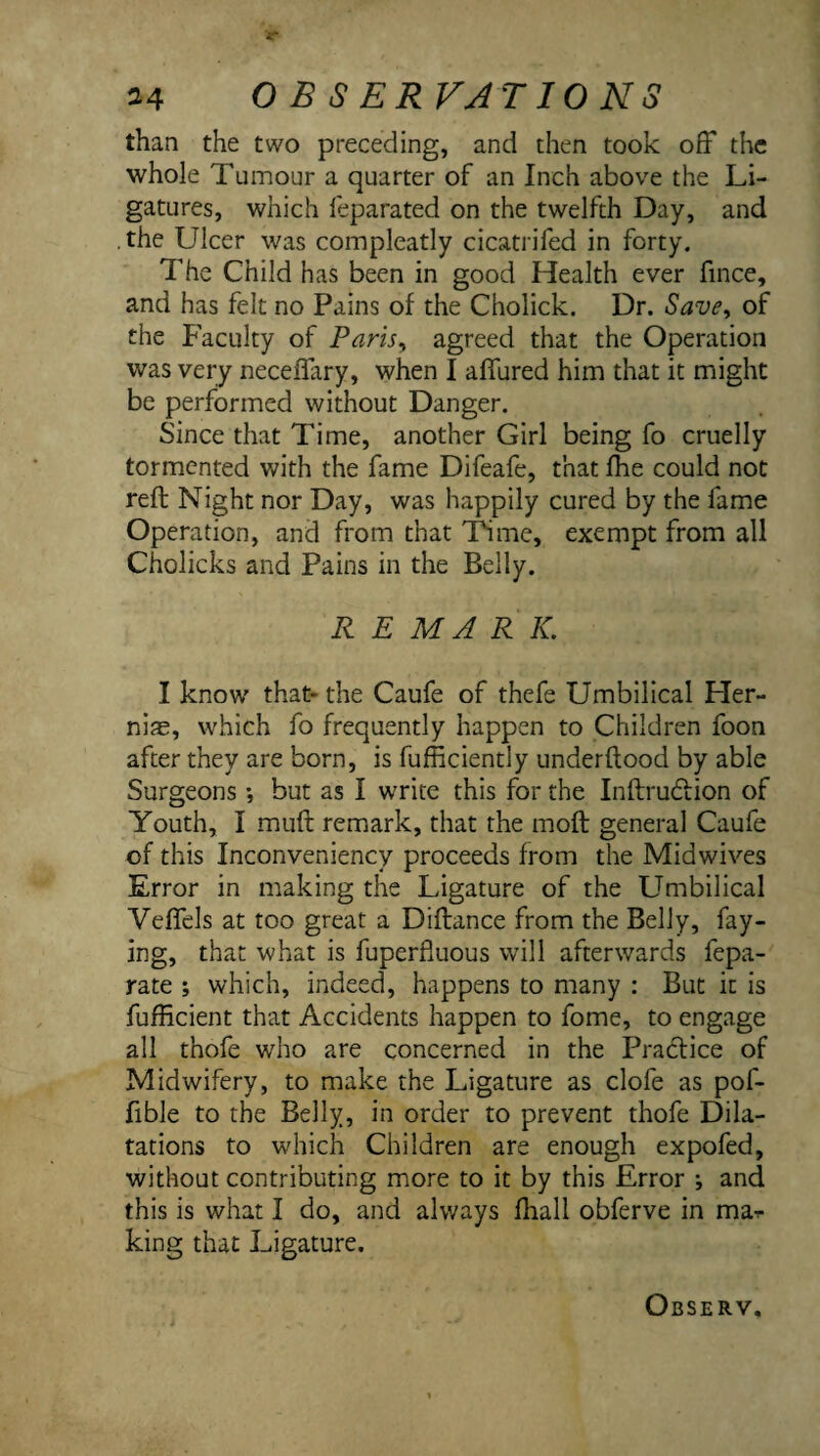 than the two preceding, and then took off the whole Tumour a quarter of an Inch above the Li¬ gatures, which feparated on the twelfth Day, and .the Ulcer was compleatly cicatrifed in forty. The Child has been in good Health ever fince, and has felt no Pains of the Cholick. Dr. Save^ of the Faculty of Paris^ agreed that the Operation was very neceflary, when I affured him that it might be performed without Danger. Since that Time, another Girl being fo cruelly tormented with the fame Difeafe, that fhe could not reft Night nor Day, was happily cured by the fame Operation, and from that Thme, exempt from all Cholicks and Pains in the Belly. R E MA R K. I know that- the Caufe of thefe Umbilical Her- nifE, which fo frequently happen to Children foon after they are born, is fufficiently underftood by able Surgeons ; but as I write this for the Inftrudiion of Youth, I muft remark, that the moft general Caufe of this Inconveniency proceeds from the Midwives Error in making the Ligature of the Umbilical Veffels at too great a Diftance from the Belly, fay¬ ing, that what is fuperfluous will afterwards fepa- rate ; which, indeed, happens to many : But it is fufficient that Accidents happen to fome, to engage all thofe who are concerned in the Practice of Midwifery, to make the Ligature as clofe as pof- fible to the Belly, in order to prevent thofe Dila¬ tations to which Children are enough expofed, without contributing more to it by this Error •, and this is what I do, and always fhall obferve in ma-r king that Ligature.