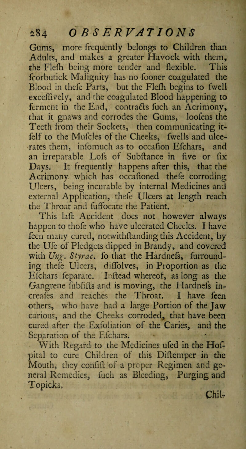 Gums, more frequently belongs to Children than Adults, and makes a greater Havock with them, the Flefh being more tender and flexible. This fcorbutick Malignity has no fooner coagulated the Blood in thefe Parrs, but the Flefh begins to fwell excelTively, and the coagulated Blood happening to ferment in the End, contrafts fuch an Acrimony, that it gnaws and corrodes the Gums, loofens the Teeth from their Sockets, then communicating it- felf to the Mufcles of the Cheeks, fwells and ulce¬ rates them, infomuch as to occafion Efchars, and an irreparable Lofs of Subftance in five or fix Days. It frequently happens after this, that the Acrimony which has occafioned thefe corroding Ulcers, being incurable by internal Medicines and external Application, thefe Ulcers at length reach the Throat and fufibcate the Patient, This lafl: Accident does not however always happen to thofe who have ulcerated Cheeks. I have feen many cured, notwithflanding this Accident, by the Ufe of Pledgets dipped in Brandy, and covered with Ung. Styrac, fo that the Hardnefi, furround¬ ing thefe Ulcers, diflblves, in Proportion as the Efchars feparare. Inltead whereof, as long as the Gangrene fubfifls and is moving, the Hardnefs in- creafes and reaches the Throat. I have feen others, who have had a large Portion of the Jaw carious, and the Cheeks corroded, that have been cured after the Exfoliation of the Caries, and the Separation of the Efchars. With Regard to the Medicines ufed in the Hof- pital to cure Children of this Diftemper in the Mouth, they confifl; of a proper Regimen and ge¬ neral Remedies, fuch as Bleeding, Purging and Topicks.