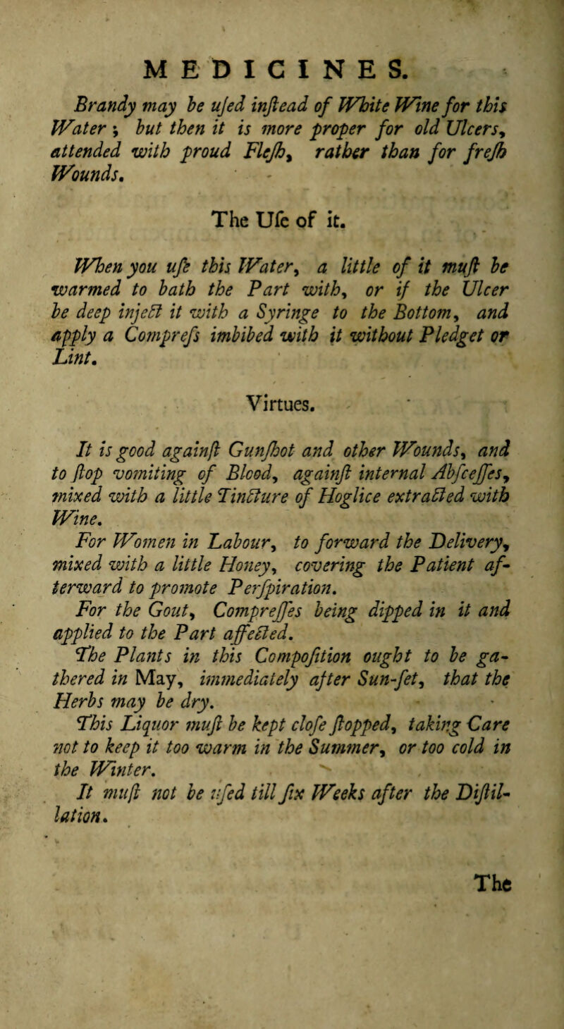 Brandy may he ujed injiead of White Wine for thh Water ; hut then it is more proper for old Ulcers^ attended with proud Flejh^ rather than for frejh Wounds, The Ufc of it. When you ufi this Water^ a little of it mufi he warmed to hath the Part with^ or if the Ulcer he deep injehi it with a Syringe to the Bottom, and apply a Comprefs imbibed with it without Pledget or Lint. Virtues. It is good againfl Gunjhot and other Wounds, and to flop vomiting of Blood, againft internal Abfceffes, mixed with a little Unsure of Hoglice extradled with Wine, For Woinen in Labour, to forward the Delivery, mixed with a little Honey, covering the Patient af¬ terward to promote Perfpiration. For the Gout, Compreffes being dipped in it and applied to the Part affelled. Fhe Plants in this Compofttion ought to he ga¬ thered in May, immediately after Sun-fet, that the Herbs may he dry. This Liquor muft he kept clofe flopped, taking Care not to keep it too warm in the Summer, or too cold in the Winter. It mufl not be ufed till fix Weeks after the Diflil- lation. The