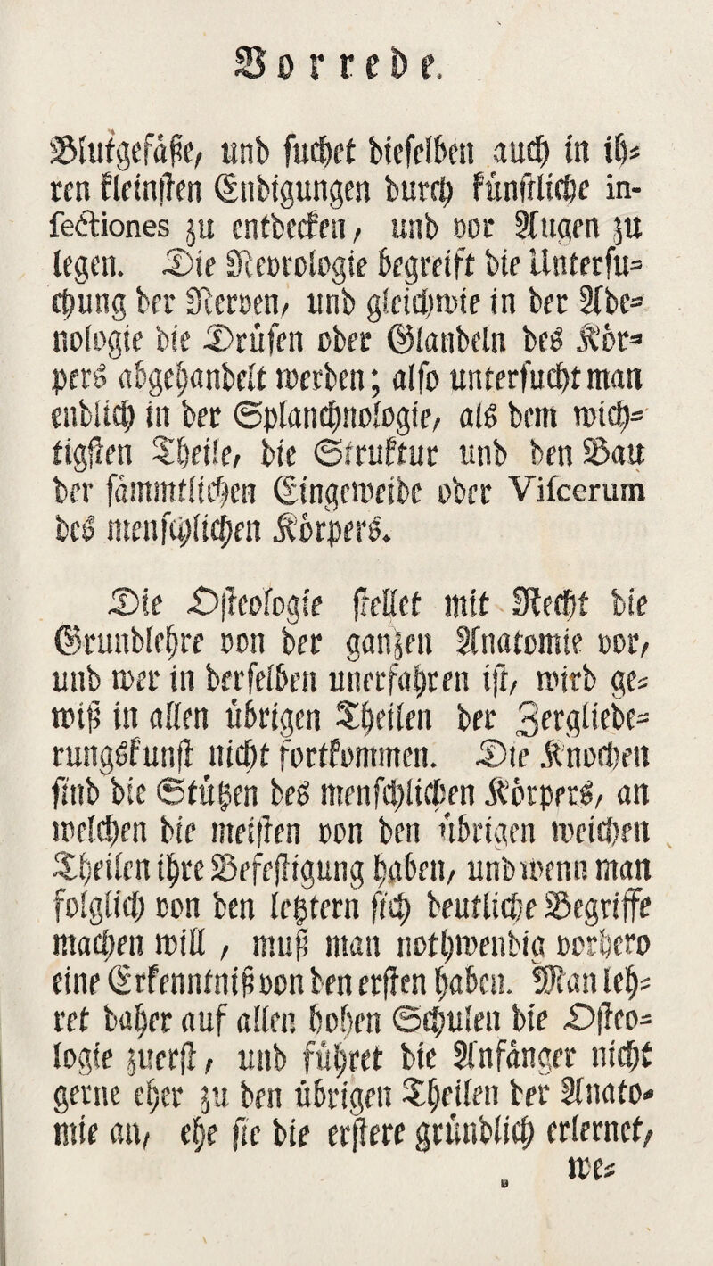 Slutgefape, tinb fudhet biefelben auch in ifa ren fletnüen Qfnbtgungen burd) fünfrlicbe in- feftiones ju cntbecfen, unb oor Augen ju legen. £)ie SReorologie begreift bte linterfu= ct)ung bei* Sicroen, unb gieirftmte in bet Abe= nologte bte Prüfen über ©lanbeln be$ Äbt* pti$ abgehanbclt derben; alfo unterfuebtman enblich in ber ©planchnologie, aß bem n>ich= tigßen Zfyeiki bte ©rruftur unb ben Sau bet* fäntmtltcben Qsingemeibe ober Vifcerum bct> menschlichen f brpers* 5)?e £>j?eofogie freßet mit Sftecbf bte ©runblehre oon ber ganzen Anatomie m, unb tuet in betreiben unerfahren ijb toirb ge« trip in allen übrigen Sbetlen ber 3ftgiiebe= rungbfunfl nicht fortfommen. IDte Änochen ftttb bte 6tü$en beS menfd)licfjen ÄbtpetS, an welchen bte ttteiflen t>on ben übrigen weichen feilen ihre Sefejligung habfn, unb trenn man folglich con ben ledern fleh beuttiche Segrtffe matten miß , muß man nothwenbia oorhero eine drfenntnipoon ben erjlen haben. 5Ran leh= ret b«hrr auf allen hohen Schulen bte £>|Tco= logte juerjl, unb führet bte Anfänger nicht gerne eher ju ben übrigen ^^etfen ber Anato¬ mie an, ehe fte bte erflere grünblieh erlernet, MU Sä