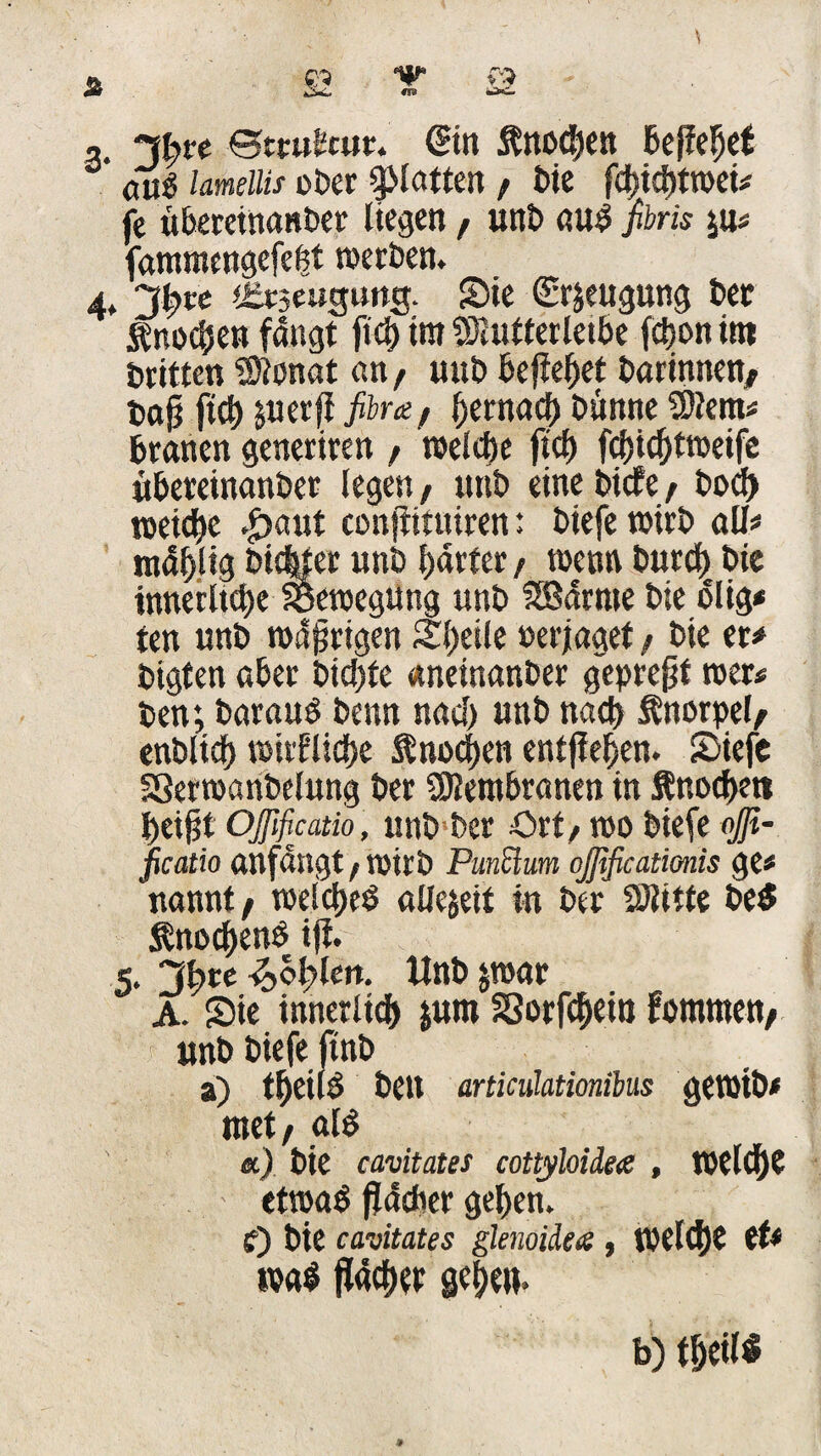 ©trubcur. @in ftnocben Befielet <ui$ lamellis ober glatten / bie fd)id)twei# fe übereinanber liegen f unb and fibris yxs fammengefebt werben. 4* Jtyw iEtjeugung. Sie (Erzeugung bet Knochen fangt fiel) im SKutterleibe fdjon im Britten 'Stonat a«/ «ub ßefiefjet barinnen/ bo§ ftcb &uer{i fibra, bernacb banne 9)lem# branen generiren f welche ftcb febiebtweife übereinanber legen/ unb eine biefet bod) weicbe .£>aut confiituiren: biefe wirb all« tndf>Ug bic|ter «nb härter / wenn burd) bie innetltd)e Bewegung «nb SBdrme bie blig* ten unb wäfjrigen Steile »erjaget / bie er« bigten aber bid)fe «neinanber gepreßt wer# ben; baraud benn nacl) unb nach Snorpel/ enblicf) wirflid>e $nod)en entfielen. Siefe SSerwanbelung ber Membranen in ftnodK» t>eißt Oßficatio , unb ber Ort/ wo biefe #- ficatio anfangt, wirb Punüum ojßficatimis ge# nannt/ welches aüejeit in ber fölitte be$ $nod)enb ift. 5. Jfyte ^>of>len. Unb jwar A. Sie innerlich $um Sorfdjei» fommen/ unb biefe ftnb z) tbeild bell articülationibus gewtb« met, alb &) bie cavitates cottyloide# , Weid)? etwab flacher geben, f) bie cavitates glenoiiets , weldjt tU ival fläcber gebe». b) tbeil*