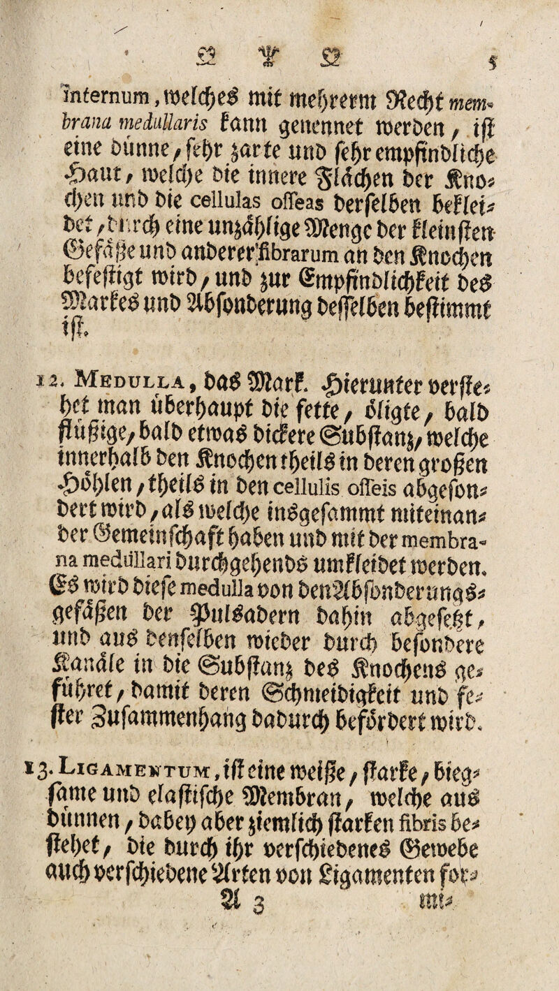 / T S Infemum, wertes mit mebrernt 9?ed)t m. brana meduüaris fantt genennet werden , ift eine dünne, jehr jarte und febrerapftndiiche ftaut, welche t>ie innere flächen der fno* d>en und die cellulas offeas derfelben Befleiß £et /durch «ne un^hfige SKengc der gfeinpeti ©efafje imt> anbew’fibrarum an ben Knochen defefiigt wird, und $ur <£mppnblic&fett deS Waxhö und Slbfouderung deffeiden beßimmf l Jt* 12. Medulla, das SMarf. hierunter »erße* bet man überhaupt die fette, otigte, bald nmm »aid etwas diefere ©ubffam, weiche innerdaibden ÄnochentheüSin deren großen fohlen, theilS in den ceiiulis offeis abgefon* dert roird,afS weiche inSgefammt mifeinan« der ©emeinfehaft haben und mit der membra- na raeduiiarj durchgehende umWeidet werden. wird diefe medulla oon benSibfbnberungS* gefdßen der Pulsadern dabin abgefe.|t, und aus denfefben wieder durd) befondere Sandte in die @ubß«n§ deS SnodhcnS ge* führet, damit deren ©chmeidigbeit und \v Per Sufammenbang dadurch befördert wird. *3. Ligame» tum ,iff eine weiße, ßatfe, bieg* |ame und eiaßifche Membran, welche aus dünnen, dabei; aber jiemficb fiarfen fibris be* Pehet, die durch ihr »erfchiedeneS ©eroebe auch oerfchiedene Wirten »on gigamenf en fot^ 213  rau