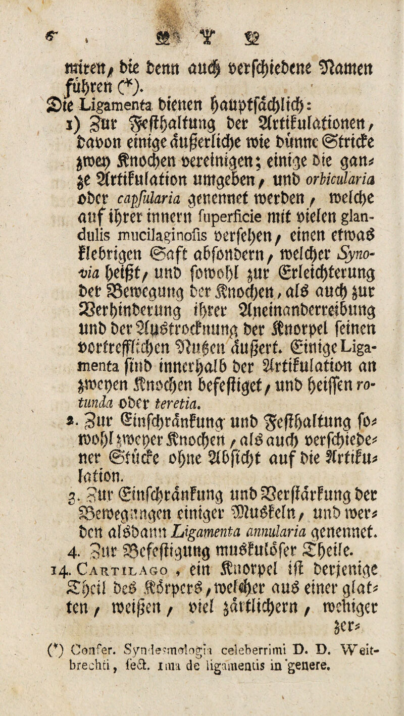 mm* bte beim auc| oerfebiebene Konten führen (*)• 5Dte Ligamenta btcncrt ^aapffddjltdf): i) Sur ^cfi^aifung bet 2(tttFulationen, fcaoon einige äußerliche wie bunnc ©triefe jwep Änoctjen »ereintgen; einige ßte gan# je SirtiFulation umgebenV unb orbmlaria ober capfilaria genennet werben / welche auf ihrer innern fuperficie mit »ieien glan- dulis mucilaginofis oerfeben / einen etwas fiebrigen ©aft abfonbern, welcher Syno¬ via beißt/ unb fuwof)! jur Erleichterung ber SSewegung ber Knochen, als auch jur SSerbinbetung ihrer 2tneinanberreibung unb ber SfuStrocfnung ber ftnotpel feinen t>crfrefffref>cn tftu|en du ßerf. Einige Liga¬ menta ftnb innerhalb ber Strtifulation an jwepen f noeben befeßiget/ unb beißen ro- tunda ober teretia. s. Sur Einfchrdnfung unb ^eßbaltung fo# woblpcperfnocben / als auch »erfebiebe# ner ©tuefe ohne 2ibjtcf)t auf bie Ärtifu# fation. 3, Sur Einfcbrdnfung unb 23erßarFttng ber SBewegiUtgen einiger ÜDIuSFefn/ unb wer# beit alSbamt Ligamenta annularia genennet. 4- Sur SBefeßigung muSFuIbfer Sbeile. 14. Cartilago , ein Knorpel ift berjenige Sbcil beS fdrperS/welker aus einer glat# ten / weißen , oiel jdrflicbern , wehiger jer# (*) Confer. Syndesmologni celeberrimi D. D. Weit- brechti, fe&. um de ligamemis ingenere.