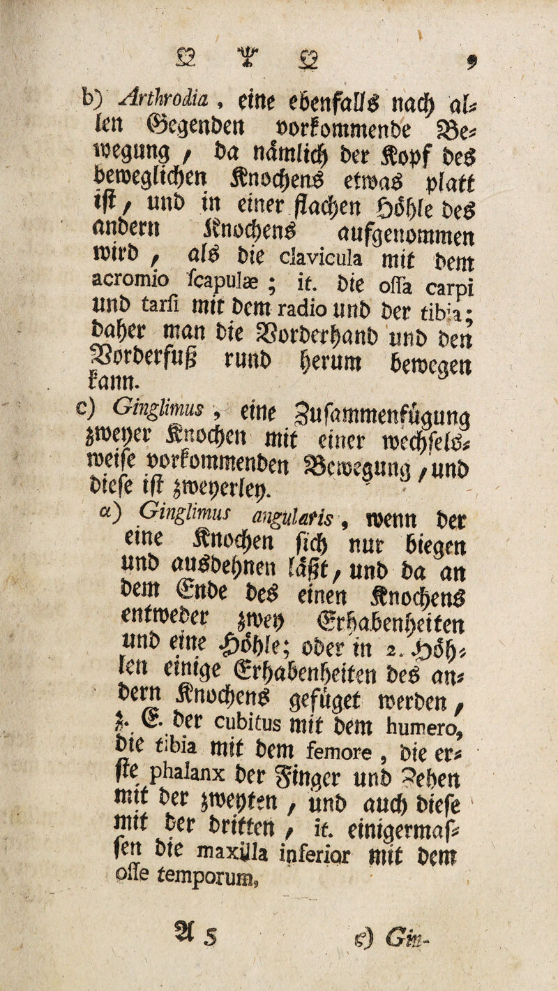 b) Arthrodia , eine ebenfalls nadf> ah feit ©egenben »orFommenbe S3e* wegrntg , ba ndm(tcf) ber .topf be$ beroeglicpen ÄnocpenS etwas* platt ijl, uttb in einer ßacpen loöf)k be$ önbmt ifnotpeng aufgenommen n)tt*D f bic cjavicula mit bem acromio fcapulae ; it. Die ofia carpi ttnb tarfi mir bem radio unb ber tib;a • bn^er man bie 33orberbanb unb beit porberfug ruitb perum berccaen Fattn. J e) Ginglimm, eine Sufammenfugnng peper Snocpen mit einet mcMeli rnetfe oorFommenben Skmegung / unb tiefe tfi äroeperfep. ' • - a) Ginglimus angul&Hs, wenn bet eine Änocpen fiep nur biegen unb auöbepnen ia§r,unb ba an bem (rnbe be$ einen .fnocfienö enfroeber jniep ©rbabenbeifen unb eine Softie; ober in 2. ftöht feit einige (Erhabenheiten beO an* flefüget werben f I.. Clfbitus mir bem humero, bte f;bia mit bem femore , bie er* fre phalanx ber ginger unb leben mit ber fwepfen , ünb auch tiefe ■ mtf ber triften f it etntgerntaf* fen bte maxilla inferior mit bem olle femporum, %S e) Gis ■