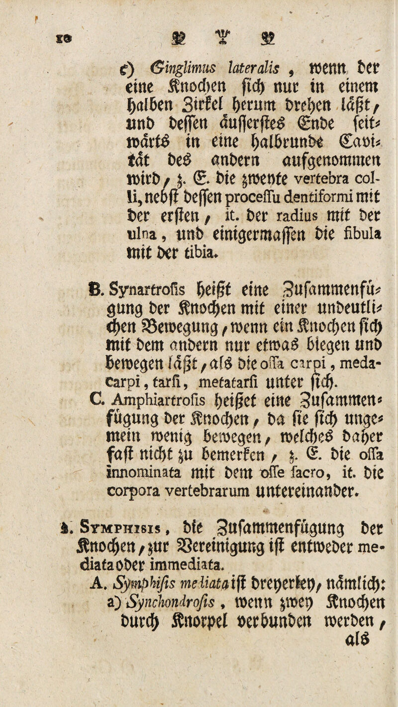 f) (Singlimus lateralis , tOCttrt bet eine Knochen ftd) nur in einem halben BirM herum treten läßt/ uni) dejfen äufierjte£ Cgnbe feit* wärt# in eine halbrunde Casri* tät de$ andern aufgenommen Wird f $. (£. die gweofe vertebra col¬ li, neofi deffen proceffu dentiformi mit der erfien f it. der radius mtf der ulna, und einigermaffen die fibula mit der tibia. ß, Synartrofis heißt eine Sufammenfü* gung der Knochen mit einer undeutli* eben Bewegung f wenn ein $nocben ftcf> mit dem andern nur etwa! biegen und bewegen läft/aB dieoffa cirpi, meda- Carpi, farli, metatarfi unter jtdj. C. Amphiartrofis beißet eine Sufammen« fitgung der Knochen f da fte ftcb ungc« mein wenig bewegen/ welches daher faß nicht |u bewerben / $. S. die ofla innominata mit dem otfe facro, it. die corpora vertebrarum untereinander. i. Stmphisx* , die Sufammenfftgung der Knochen / jur Bereinigung ifi entweder me- diafaoder immediata. A. iSymphifis meliatßiß dreierlei)/ ndmltd): a) Synchndrofis, wenn jwep Knochen durch Knorpel verbunden werden, als