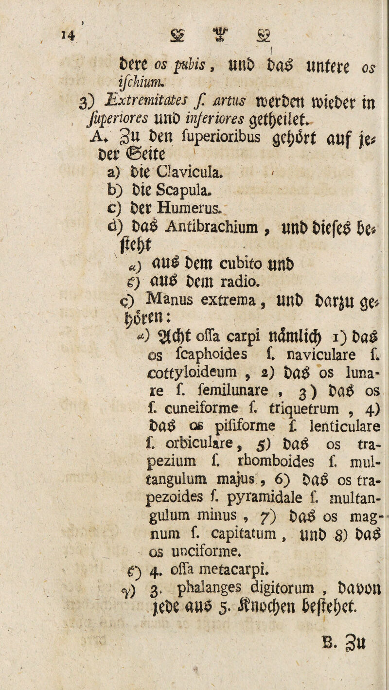 St f St i E>crc os piins, unb bag untere os ifchium. 3) Extremitates f. artus tvertJCtt t'Oiebet' in ßpriores uuö inferiores geredet. A. gu ben fuperioribus gehört auf kt bet ©eite a) Die Qavicula. b) bte Scapula. c) bet Humerus. d) bag Antibrachium , «nb biefeg £>e« jtcl)t a) «ui bem cubito unb s) aug Dem radio. c) Manus extrema, unb barju ge* t) üten: *) %d)t ofla carpi ndmlidf) 1) bag os feaphoides f. naviculare f. cottyloideum , 2) bag os luna¬ re f. femilunare , 3 ) bag os f. cuneiforme f. triquetrum , 4) t»ag ob pififorme £ lenticulare f. orbiculare, 5) bag os tra- pezium f. rbomboides £ mul- tangulum majus , 6) bag os tra- pezoides f. pyramidale f. multan- gulum minus , 7) bftg os mag- num f. capitatum , unb 8) bag os unciforme. t‘) 4. offa metacarpi. Y) 3, phalanges digiforum , babön Hebe a«g 5- Änocf>en bef?ef)et.