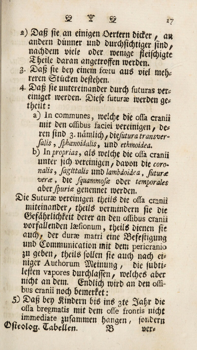 2) Saß fie an einigen Oerfern tiefer, an an&cm bunner uni) burei)ftif)tiger finb, naci)i)em bieie ober wenige fleifcfoiate Steile i>aran angetroffen werten. 8 3- £# fie bep einem feem au$ oief ntefk reren @tücfen beheben. 4- Saß fie untereinanber burcf) futuras oer« einiger werten. Siefe futurae werten ae« tl)cilt ^ a a) In communes, weldje tie offa cranii mit ten offibus faciei bereinigen , te# ren fint 3- nätllltcp , bießitura transver- falis, fphmoidalis, unt ethmoidea, b) Inproprias, ai$ welche tie offa cranii unter jicf) bereinigen , tabon tie coro* nalis, fagittalis unt lambdoidea, futuret vera, tie fquammßc ober temporales akvfpurk genennet werten. S)ie Suturae bereinigen %iid tie offa cranii mifeinunber^ ttyeil$ bermintern fie tie ©efffßrlicbfeif terer an ten offibus cranii borfaffenten iaefionum, tl)eil$ tienen fit auc^; ter durae matri eine 33cfejtigung unt (Lommunication mit teni pericranio ju geben, ti)eiIß [offen fie aurt; naeß eu mger Authorum lOieimmg , tie fubti* leiten vapores burefffaffen, wefd)e6 aber nicfyt an bent. (Snblicfj wtrb an ten offi¬ bus cranii noif) bemerket: £> Saß bep Sintern bib ins sfe Saftr tie offa bregmatis mit tem offe frontis nid)t unmediate $ufammen bangen, fonter« Cabeüen. SB »er.