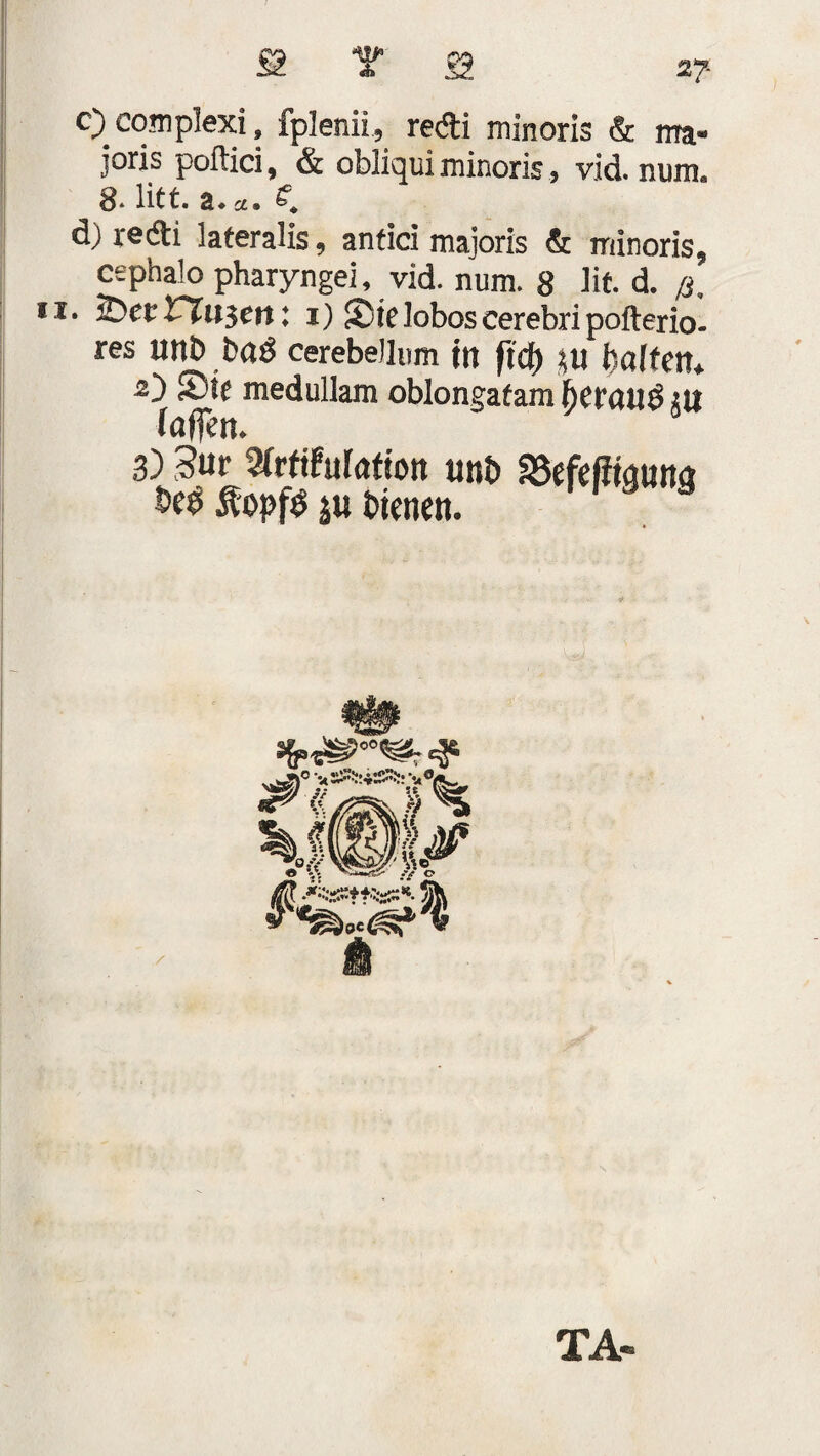 £ T S 2? c) complexi, fplenii, redi minoris & ma- joris poftici, & obliqui minoris, vid. num. S* litt, z* cc» d) redi lateralis, anfici majoris & minoris, cephalo pharyngei, vid. num. 8 lit. d. /s. • iDet rr«3ett: i) S)teloboscerebripofterio- res Utlb baö cerebeJIum ttt ftcf) Ul l'alten, 2) S3lc medullam oblongatam bet'cillö tu iaflen. 3) 5ur Wrfifiifuftott uni) aSefeffiquna &C0 Äopfö m bienen. SSM*