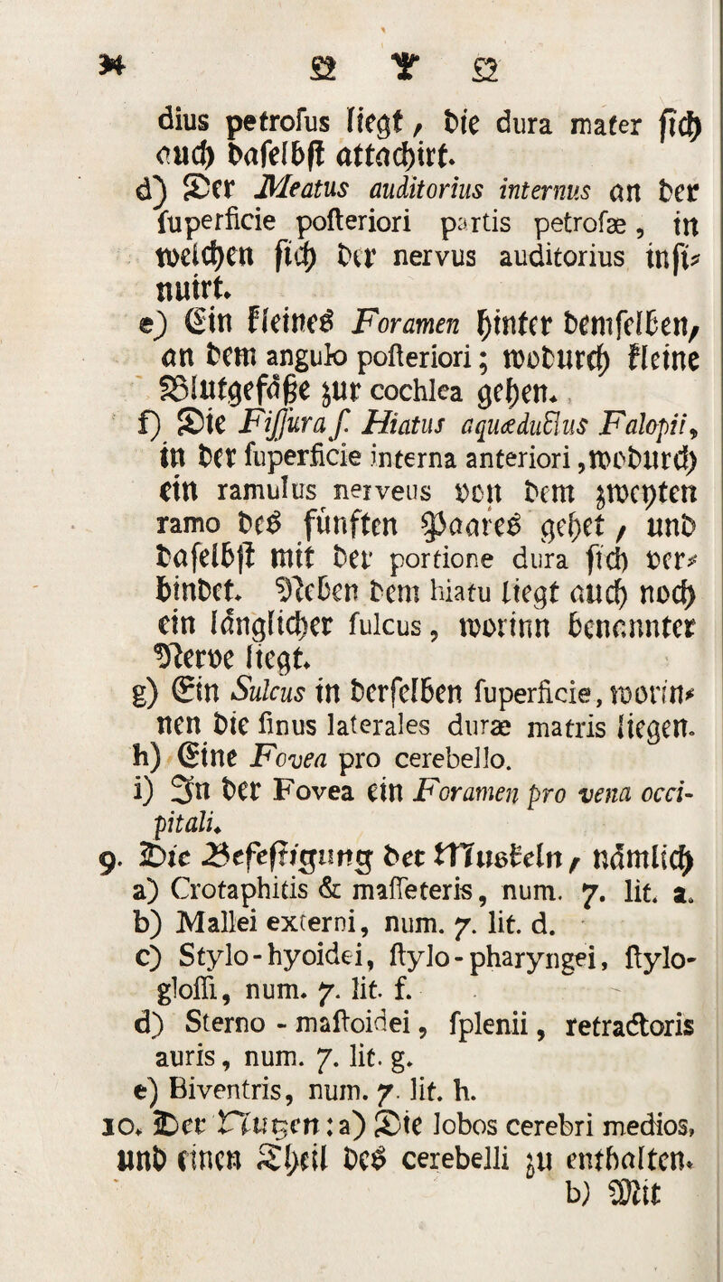 dius petrofus liegt, t>te dura nufer fT<J) cnd) attad)irt d) Sn* JMeatus auditorius internus an bet fuperficie pofteriori partis petrofae, in mieten fid) t>er nervus auditorius tnft* turnt e) (Sin fleincö Foramen hinter bentfelben/ an Bern angub pofteriori; rcoburef) fleine §Slutgefd§e jur cochlea geben* f) S)te Fiffuraf. Hiatus aquaduüus Fahpii9 in bet fuperficie interna anteriori ,n>ot>Uf(t) dn ramulus nerveus $en bem jwepten ramo fünften $aare$ gebet / unb fcafelbjt mit bet* portione dura ftd) fceiv binbet kleben bem hiatu liegt auch noef) dn länglicher fulcus, tvorinn benannter liegt g) ©n Sulcus in berfelBen fuperficie, monn* nen t)ie fmus laterales duras matris liegen. h) (Sine Fovea pro cerebello. i) 3n bet Fovea ein Foramen pro vena occi- pitalL 9. 25ie 2$tfefägunt$ bet tTtmldn r nämlich a) Crotaphids & mafteteris, num. 7. lit. a. b) Mallei externi, num. 7. lit. d. c) Stylo-hyoidei, ftylo-pharyngei, ftylo- gloffi, num. 7. lit f. d) Sterno - maftoidei, fplenii, retradtoris auris, num. 7. lit. g. e) Biventris, num. 7. lit. h. 10. SDct Vlut$cn: a) 2)ie Jobos cerebri medios, rnb einen beö cerebelli iw enthalten. w mt