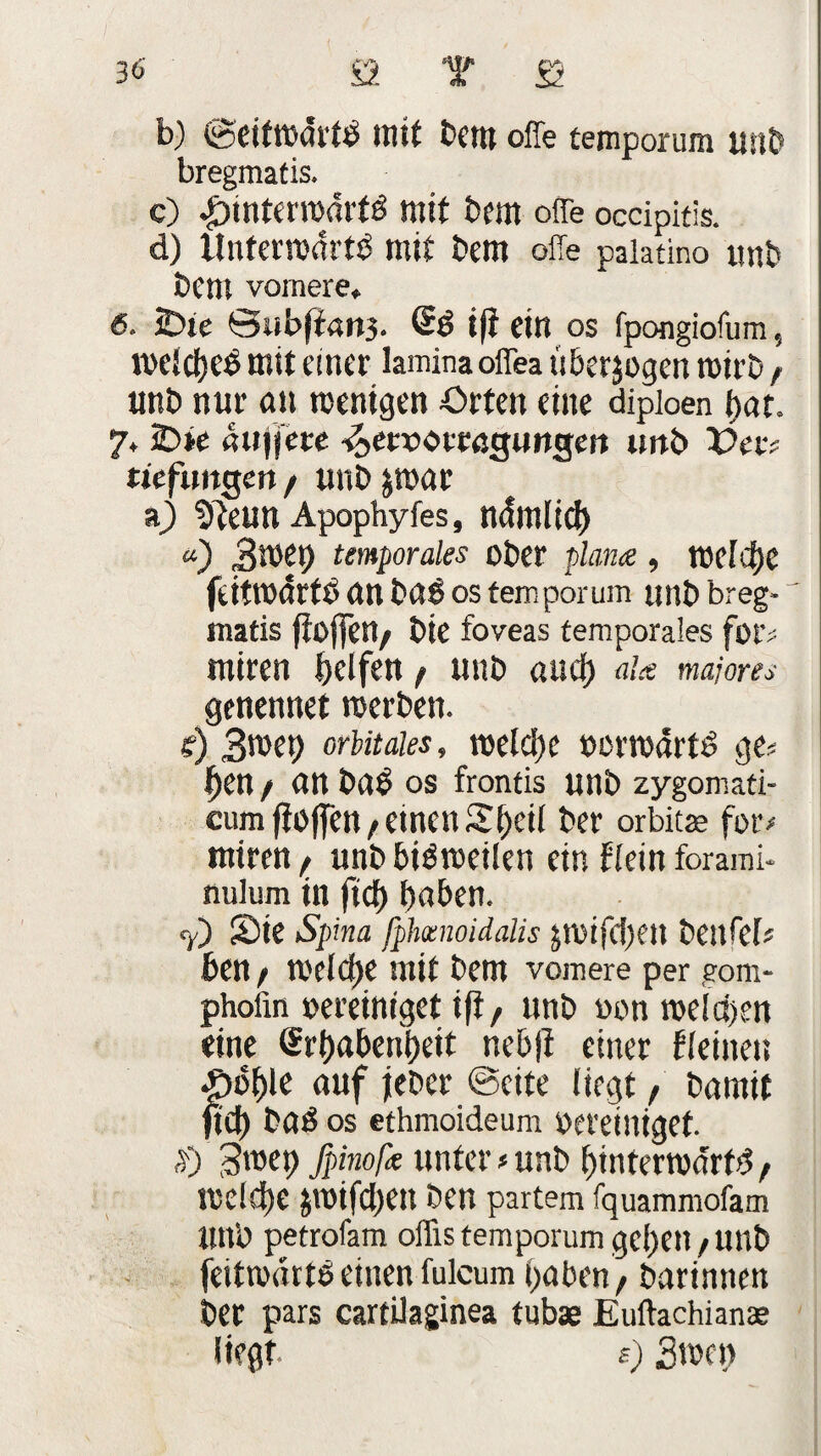b) ©eitwdrttf mit bem offe temporum unb bregmatis. c) hinterwärts mit bem offe occipitis. d) Unterwärts mit bem offe paiatino unb bem vomere. 6. iDte Siib(ia»3. SS ift ein os fpongiofum, welches mit einer lamina offea tiberjogen mirb t unb nur an menigen Orten eine dipioen hat. 7. 2>te «ujjere •^aocacßgimgett unb Vet; tufmgen/ unb&war a) Sfteun Apophyfes, nämlich «) 3wet) temporales ober plana , welche feitwärtS an bas OS temporum unb breg¬ matis fioflfert/ bte foveas temporales for> miren Reifen / unb auch a!a majores genennet werben. e) 3suet> orbitales, welche »erwarts ge« £en / an bab OS frontis unb zygomati- cumftoffen/einen St^eil ber orbitse fotv miren f unb bisweilen ein Kein forami- nulum in ftcf> haben. <y) Sie Spina fpheenoidalis jwifcl)eu bettfel« ben f meiere mit bem vomere per gom- phoiin oereiniget ift, unb oon welchen eine Erhabenheit ncb|t einer Keinen p6t)k auf jeher ©eite liegt / barnit ftch baS os ethmoideum bereiniget. $) 3wep fpinofa unter »unb hinterwärts welche jwifchett ben partem fquammofam Unb petrofam offis temporum gehen / unb feitwnrtS einen fulcum haben / barinnen ber pars cartilaginea tubae Euftachianae liegt s) 3wen