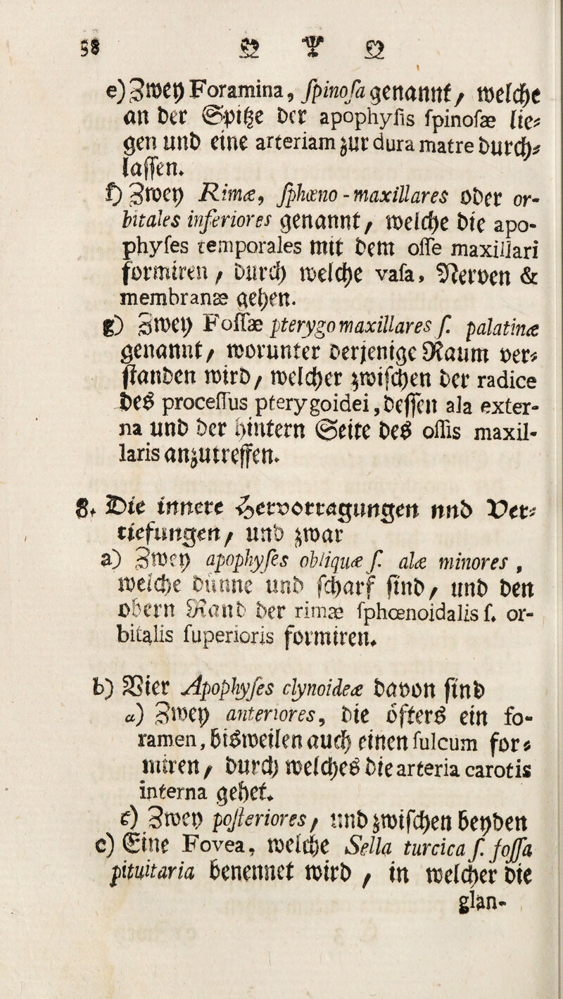 SS 5? T Q e) Foramina, fpinofa genannt / Wd(f)t an bet @»t(je Der apophyfis fpinofa? (ie* get! unb eine arteriam sur dura matre Durch* laffen. f) Sreet) Rim<e, Jphmo - maxiüares Ober or¬ bitales inferiores genannt, t»dd)e bie apo- phyfes temporales ttttt bettt offe maxillari formiren, Ditrd) roelcfje vafa, fernen & membranse geben. g) 3WCI) Foffae pterygomaxillares f. palatina genannt/ worunter Derjenige Dtaunt »er# jtanben tnirb/ roelcf>er poifeben bet radice t>ed proceffus pferygoidei, bejfeil ala exter¬ na unb bet bintem (Seite beb offis maxil- laris anjutreffen. 8* 3Die innere ■^erxtorragnngen nnb Der# tiefungett/ unb jraaf n) Swct) apophyfes oblique f. ala minores , »eiche Dunste unb febarf fi'nb/ unb ben Obern 9?anb Der rimre fphcenoidalis f. or- bitalis fuperioris forsnirett. b) SSicr Apophyfes dynoidea battOtt ftnb o) 3l»ep anteriores, bte ofterd ein fo- ramen, bidtoeilen auch einen fulcum for» ntiren f burd) roelcijee biearteria carotis interna gebet. i) Stoen pßerims, nnb jroifeben 6et)ben c) (Eine Fovea, toeitbe Seih turdcaf. Jaffa pitwaria benennet totrb t in welcher bie ginn-