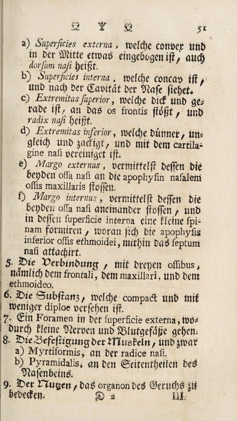 a) Superficies externa , toeldie COnoejC HttÖ in Der üBitfc etroaß eingebogen iß, alt# dorjum nafi b) Superficies interna , melcfle COncao jff , unD nad) Der Caoitdt Der SRafe fielet* c) Extremitasfuperior, nJCldEjC bief unb ge# reibe ift/ an baß OS frontis floßt / linh rtzizx naß f)etg£ d) Extremitas inferior, TOCfdjC tüttnef/fln# g(eicf) mit* ja rügt, unb mit bem cartila- gme nafi oereiniget ifl. o) Margo extenus, oermiffeffl beffen biß bepben oflä nafi an bie apophyfin nafalem ofiis maxilJaris flößen. Margo internus, oermitfeffl beflett bie bepben ofia nafi aneinanber fleffen , unb in beffen fuperficie interna eine fleine fpi- narn formiren , woran fiep Die apophyfis inferior ofiis efhmoidei, mithin bttß feptum nafi attaflurt. 5. 2>te 'Oetbinbung , mit brepen ofiibus , Mttllid) Dem frontali, bem maxiiisri, ltnb bent ethmoideo. 16. 2>ie Hubf?an3 / wclcpe compadt unb fitif weniger diploe oerfeflen ifl. 7- <5in Foramen in ber fuperficie externa * tOO# (leine tfleroen unb Sßlutgefdße geflem 8- £>ie •Sefefltcjimg ber iTiueMn, imb jtoat a) Myrtiformis, an ber radice nafi. b) Pyramidalis* an ben ©eitentfteilen beß ^tafenbeinß. 9. 2>er rtogen/ baß organon beß @mtc!)ß ifl bebeefew £> 2 uh