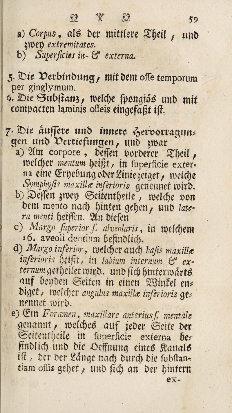 a y ss ?9 a) Corpus, ald ber mittlere 2|eil, unb jroct) extremitates. b) Superficies in- ö3 externa* 5.2bte Petbmbung , mit J>cm offe temporum per ginglymum, <5* Sie ©ubffanj, welche fpongidd unb mit 1 compacten laminis offeis eingefaßt iff, 7. 2Die «ttlfete unb innett -fcetvortagurt* gett imb Pewiefuttgett, unb par a) 2fm corpore , helfen oorberer STbcit, welcher mentum helfet/ in fuperficie exter¬ na eine SrheöungoberSinie&eiget, welche Symphyfis maxillte inferioris genennef wirb. b) Seffen per> Seitenteile, welche »on bem mento nad) hinten gehen, uttb late- ra menti heijfen. 9tn biefen : c) Margo fuperior f. alveolaris, in toefdf>eitl 16. aveoli dentium BeftnÖlicf). d) Margo inferior, welcher auef) bafis maxilitt inferioris i)d§t/ in labium intermm 6f ex- termmgereiletwirb, unb fi# hinterwärts auf bepben ©eiten in einen ’SSinfel en* biget / welcher angulus maxillte inferioris gt? nennet wirb. e) Sin Foramen, maxiltare anterius f. mentale genannt, welches auf lebet ©eite ber @eitentl)eiie in fuperficie externa bte ftnbltdE) itnb bie Oejfnung eines ÄaitalS iß , ber ber Sange nach burd) bie fubftan- tiam offis gehet, unb fid) an ber hintern ex-