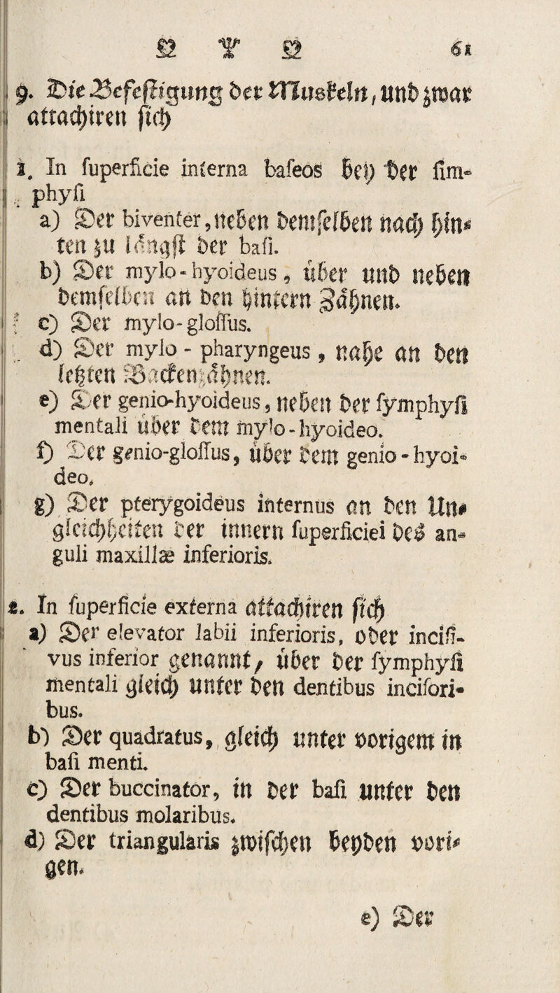 9. 2>ie ^cfcfiigung bet HltisM«, unb jroat attad)iren ftd) 1. In fu perfide interna bafeos Bel) bet fim- phyfi a) Ser bivenfer,neben bemfeiben nad) bin* ten 5« ber bafi. b) Ser myio - hyoideus, «6er unb «eben bemfetbc« an Den bintcrn c) Ser mylo-gloflus. . d) Ser mylo - pharyngeus , n«f)e dtt ben legren SSacfeMbnen. e) Ser geniohyoideus, neben ber fymphyfi mentaii «6er fern mylo - hyoideo. f) 2)cr genio-gloilus, über teilt genio- hyoi¬ deo» g) Ser pterygoideus internus an ben Uli# gleid)6eiren ter innern fuperficiei be£ an* guli maxillaj inferioris, . In fuperficie externa atfacfltren fid) ») Ser elevator Jabii inferioris, ober incifi- vus inferior genannt, über ber fymphyfi mentaii gieid) unter ben dentibus incifori* bus. b') Ser quadratus, g(eicf) unter »origem in bafi menti. c) Ser buccinator, in ber bafi unter ben dentibus molaribus. d) Ser triangulär« ptfcben bepben »ort# gen. e) Ser