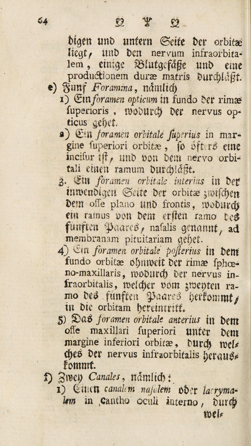 fügen unb unfern (Seife her orbitae liegt/ ünt> ben nervum infraofbita- lem, einige fSlutgcfdge imb eme produdtionem durae matris burd)ld^t «) §unf Foramma, ndrnftd) i) (Bmforamen opticum in fundo bet rimae? fupenoris , IDObittC^ bet nervus op« ticus gcfjef. ä) Cm foramen orbitale fuperhis in mar- gine fuperiori orbitae, fo oft t& eine incifur tji; imb Don bem nervo orbi¬ tal! einen ramum bürdjldgt 3. <5ttt foramen orbitale interius in bef mmenbigen ©eite ber orbitae jrotfdjen Dem offe plano itnö frontis, ibobiltcf) ein ramus bon bern etf'fen ramo tc$ fünften -JJaareö; nafalis genannt, ad membranam pltuitariam gef)Ct. 4) ©n foramen orbitale poßerius in bCttf fundo orbitae bet rimae fphee- no-maxillaris, roobUtd) bet nervus in- fraorbitalis, mltyct t)öm Jtsepten ra- mo Ui fünften §3aareö fcerfommf/ in bie orbitam f)crdntritf* 5) ©ai foramen orbitak anterius in t>Cttl offe maxillari fuperiori unter t>em margine inferiori orbitae , turd) tvef* Cf>ee Der nervus infraorbitalis I)cr«U^ fomrnt f) Canales, ndmiicbi l) CUlsltl canalem naßleiii ob’r tacryma- km in .Cantho oculi interno, Dur$