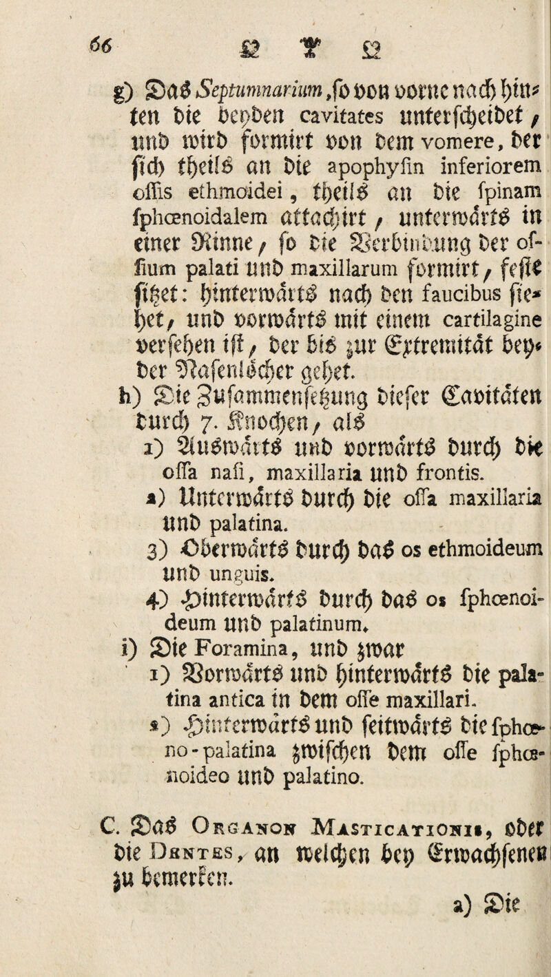 g) Saß Septumnctrium ,fb »Ott öOtttC nad) l)ttt* ttn bie bepben cavitates unterfd)eibet f «nt» rnirb formtrt »ott Cent vomere, ber fjd) ttjeÜß an bte apophyfin inferiorem oflis ethmoidei, tijeilß an bie fpinam fphcenoidalem ütt<sd)\U / mtfcmdrfß in einer £Kirme, fo bie SSerbinbung ber of- fium palati unb maxiliarum formirf f feile ft£et: binfemdttß nad) ben faucibus fte* i>et, unb »ortbdrtß mit einem cartilagine »erfei>en iff, ber biß jur ^treniität bet)* ber ^afenißcfier gebet. h) £ie 3«fömmenfe|m)g biefer gabitdten burd) 7. Änod)en t aiß 1) Siußmditß n«b »orrodrfß burd) bk ofla naß, maxillaria «nb frontis. a) Untcrmdrtß burd) bte offa maxillaria «nb palatina. 3) öbemdrfß burd) baß OS ethmoideum unb unguis. 4) £>intemdrfß burd) baß o* fpheenoi- deum «nb palatinum. i) Sie Foramina, unb JTOör ' 1) S3orodrtß unb fjinterrodrfß bte pala¬ tina antica in bettt ofie maxillari. .*) ^infertbdrfß unb feitrodrtß biefphw no-palatina JTOtfdjen bettt offe fphee- noideo tmb palatino. C. Saß Organon Masticatiohi», aber bie Dkntes^ an welchen fccp (£n»ad)fene»i ju bemerken.