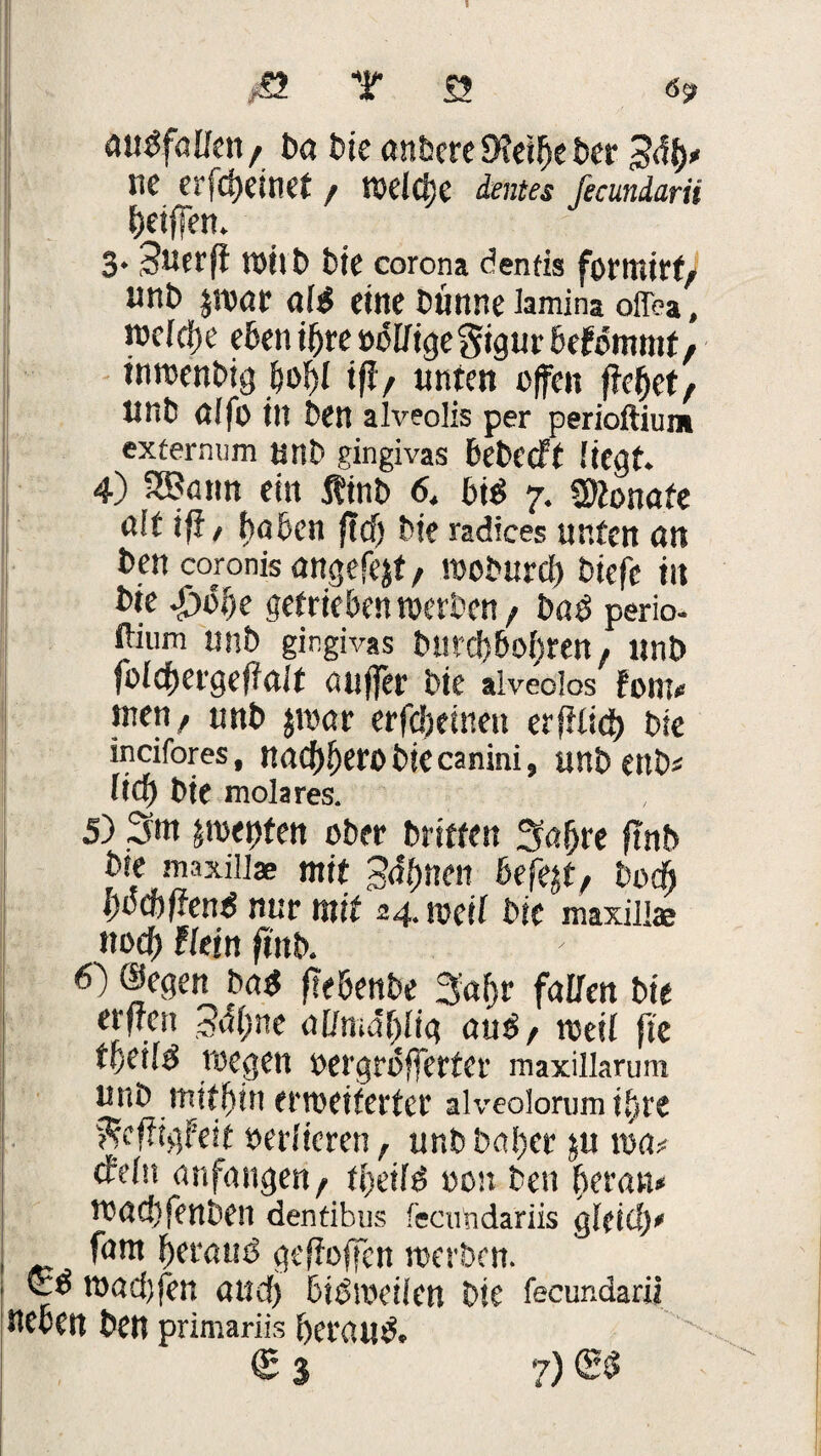 aubfalfen, tg t>ie untere Dfeibe ter Bty* ne erfcbeinet / welche taa ficuniarii Jjetffen» 3. Suerff Witt bie corona dentis formtet, unt $wgr ufb eine tnnne Jamina offea, rcefcije eben ihre »offigegigur befomntf, inwentig iwbf iff, unten offen fielet/ UnO Cffo in Den alveolis per perioftium extermim tJUb gingivas betreff liegt. 4) SBann ein ffinb 6. bib 7. Monate nit ifi, haben fiel) tie radices unten on ten coronisöngefejt/ woturcf) tiefe in tte £>öf)e getrieben werten / tnb perio- tlium tmb gingivas burebbobren, ltnb fofcbergeffölt öuffer tie alveolos Font« men, unt $war erfdjetnen erffficb tie incifores, naebberobiecanini, unt ent* lief) tie molares. 5) 3*n perlten ober triften 3abre flnt tre maxill* mit Sonett befe&t, bodi boebffend nur mit 24. weif tie maxill® ttodf) Ff ein fint. 6) ©egen t>a$ flebente 3'af)r faUen tie erfreu 3<f(;ne aUmdfylig and, weif fte wegen oergrofferfer maxillarum unt mithin erweiterter alveolorum ihre gcffigFeit »erfieren, unt baf>er ju wm <fefn an fangen, tbeifd »on ten heran« waebfenten dentibus feamdariis gfficb* i fam beraub geffoffen werten. & wacijfen attef) bibweiien tie fecur.darii neben ten primariis beraub. € 3 7) (Sb