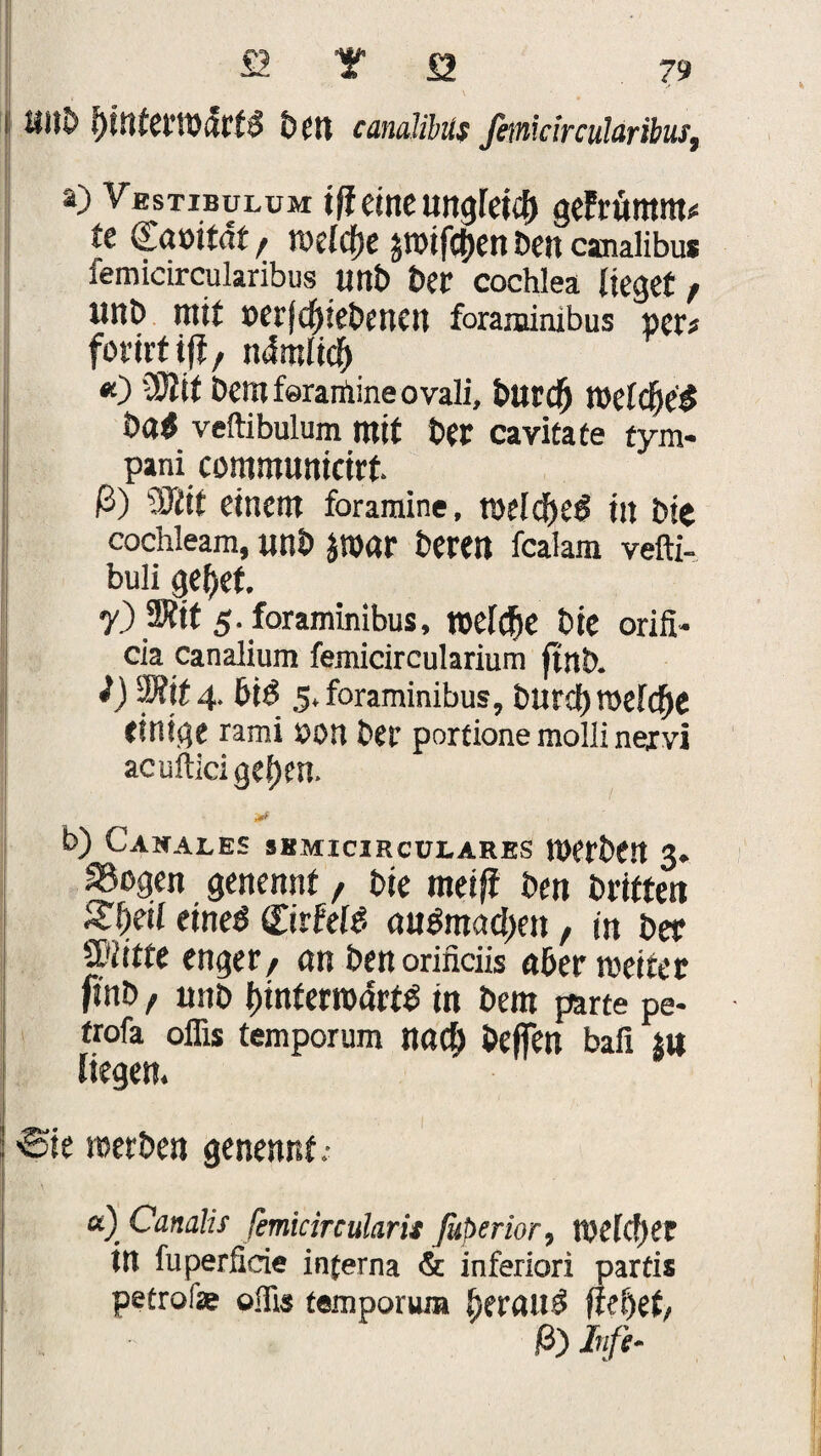 SJltö öcn canalibüs femicircukribus, a) Vestibulum tff eine ungleich geFritmm# te damtdt, roeldjc sroifc&en Den canalibüs femicircularibus unD Der cochlea lieget / unD mit oerfdneDenen foraminibus per« forirtijf/ ndmlicj) *) OJJit Demferanlineovali, Dttrd) n>elcf>e£ veftibulum mit Der cavitate tym- pani communicirt. ß) Mit einem foramine, toeld)et5 in Die cochleam, unD J»«r Deren fealam vefti- buli geltet. 7.) 3J?it 5. foraminibus, welche Die orifi- cia canalium femicircularium ftnD. i) Mt 4. £>id 5. foraminibus, Dur cf) roeldje einige rami POU Der portione molli nexvi acufticigef)en. / b) Canales skmicirculares tPerDttt 3. Sogen genennt, Die meiff Den Dritten Slxil etneö (Tirfeld <tu$mad)en, in Der 2Kitte enger/ an Denorinciis aber weitet ftnD, unD btnfertDörtd in Dem parte pe- trofa oflis temporum Md) Dejfen bafi SU liegen. ©te merben genennt; a) Canalis femicircularit Jkperior, tpelc!)er in fuperlicie interna & inferiori partis petrofe olfis temporum ^eraud fielet/ ß) Infi-