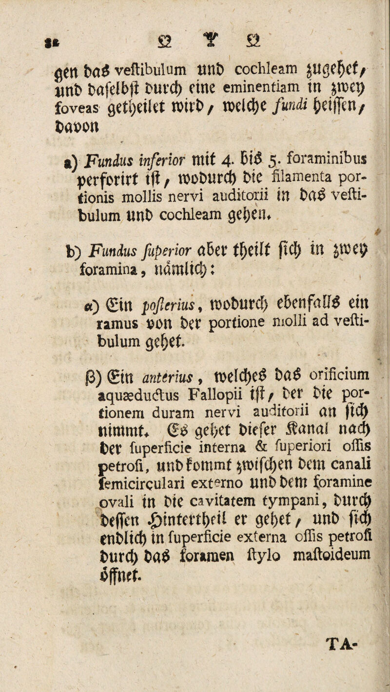 t ö Y S öCtt baS veftibulum Mit) cochleam «nt» bafelbjt Durcf) eine eminentiam in jnxt) foveas gedeiht wirb/ roelcbe fundi beiffen/ b«»on <? *) Fundus inferior mit 4- 5- foraminibus perforirt tft , Wüblltd) Die filamenta por- tionis mollis nervi auditorii in b«S vefti¬ bulum unb cochleam geben, ~ * b) Fundus fuperior tfytilt ftd) in foramina, namücf): r , £ > ... 'r ' . N • i- I «) £tn poßerius, rooburd) ebenfalls ein ramus UOU bet porfione molli ad vefti¬ bulum gebet ß) (Ein anterius , meId)eS baS orfficium aquseduclus Fallopii ift / bet bie por- tionem duram nervi auditorii an (td) nimmt, (£$ gebet t>icfer Äanal nad) bet fuperficie interna & fuperiori offis petrofi, MUbfommf ^n>tfcf>en bem canali femicirculari externo unbbem foramine ovali in bie cavitatem tympani, bltrd) beffen ^>tntettt)cil er gebet / «nb fid) enblid) in fuperficie externa offis petrofi burd) b«S foramen ftylo maftoideum öffnet TA-