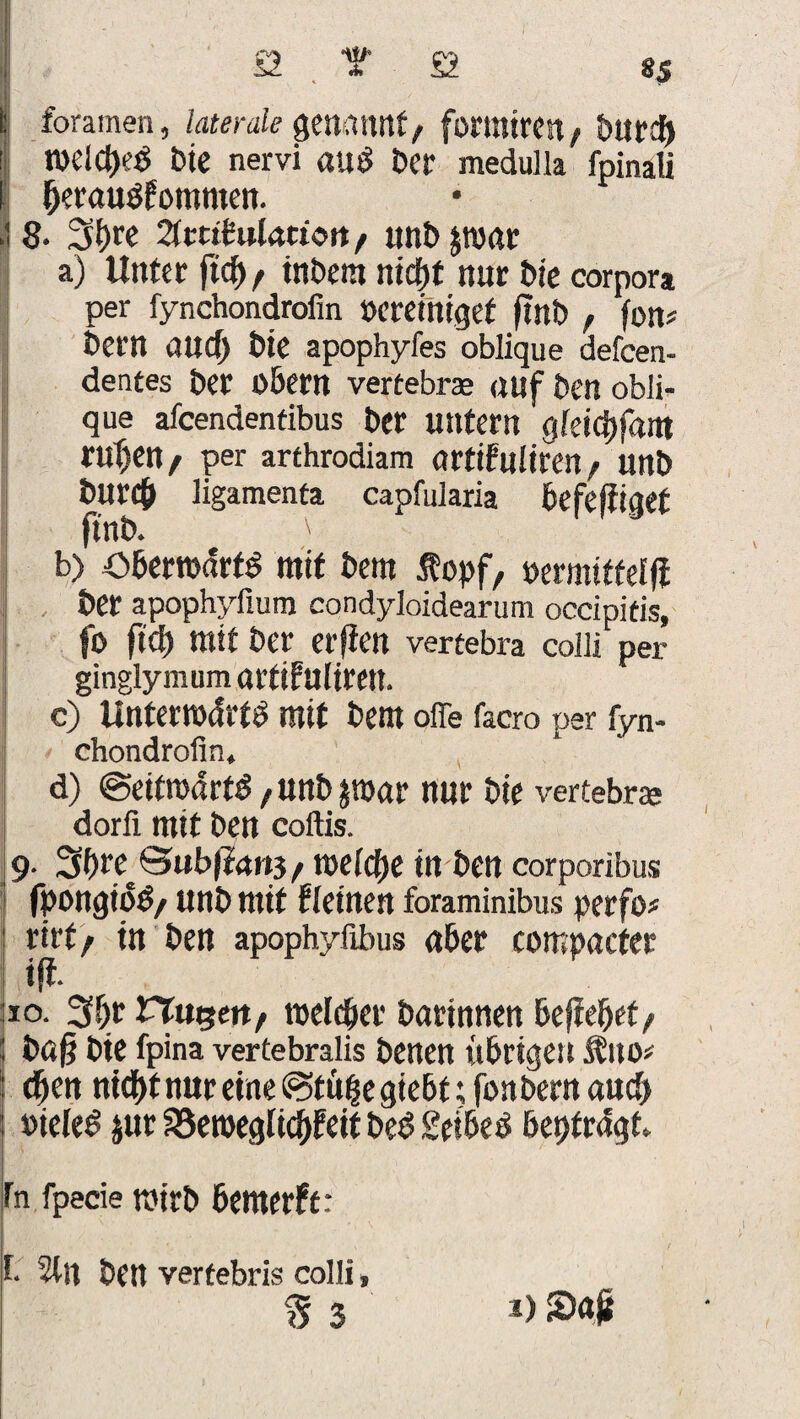 S2 t £2 SS L foramen, laterale Qtmmt, fortniren/ ! n>elct)e$ bie nervi auö ber medulla fpinali f berauSfommen. .18. 3()re Zttüulation f unbpar a) Unter ftcf>, inbem nicbf nur Me corpora per fynchondrofin bereiniget fint» , fon* bem an Cf) bie apophyfes oblique defcen- dentes Der O&em vertebrae auf Den obli¬ que afcendentibus ber untern Qkifyfam ruf)en / per arthrodiam artifuliren / unb bUN# ligamenta capfularia befestiget ftnb. \ b) obertodrfö mit bem ßopf, oermitteffi ber apophyfium condyloidearum occipifis, fo ftcb mit ber erjien vertebra colli per ginglymum örtifuliren. c) Unterrodrtö mit bem offe facro per fyn- chondrolin, d) ©eitmart^/Unbpar nur bie vertebree dorfl mit ben coftis. 9. Bubfta»3/ roelcbe in ben corporibus fpongiotf/ unb mit Fletnen foraminibus perfo# rirtf in ben apophylibus aber compacter ift. 10. 3b.r Fluren/ toelcber barinnen befielet/ büß bie fpina vertebralis benen übrigen Jbtto* eben nid)f nur eine (Stube giebt; fonbern aucf> »ieleS jur SSetoegticbFeif bee? Seibeö beptrdgt» fn fpecie n>irb bemerft: t. 5tn bCtt verfebris colli,