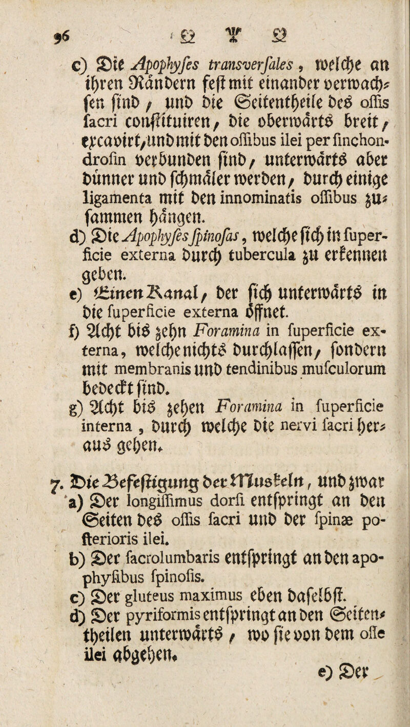 c) Sie Apophyfes transverfales , welche an ihren DWnbern fefi mit einander oerwad)* fen finb / unb bie ©eitentbeile beö offis facri coufütutren, Die oberwdrtö breit / eyCöötrt/Uni) mit ben offibus ilei perfinchon- droün oerbunben ftnb, unterwarft aber bünner unt» fdjmdlerwerben/ burd) einige ligamenfa mit ben innominatis offibus $u* farnmen bdngen. d) &ie Apophyfesfpinofas, welche ftd)infuper- ficie externa burd) tubercula JU erfenneit geben. e) ifiinettKanal/ ber ftdj unterwürfe in bie fuperfi.de externa öffnet. f) 2ld)t biö gCf)n Foramina in fuperficie ex¬ terna, welche nid)to burd)laf]en/ fonbern mit membranis unb tendinibus mufculorum bebe cf t ftnb. g) %d)t bis jef>en Foramina in fuperficie interna , burd) WCld)e bie nervi facri l)er* anö geben» y. 3Dte Kefefiiguttg bet tTJusCeln, nnb jwar a) Ser longiffimus dorfi entfpringt an ben ©eiten beS offis facri unb ber fpinae po- fterioris ilei. b) Ser facrolumbaris entfpringt anbenapo- phyfibus fpinofis. c) Ser gluteus maximus eben bafelbff. d) Ser pyriformis entfpringt an ben ©eifett* tijeilctt unterwarf / wo fie oon bem ofle ilei gbgebm« e) Ser „