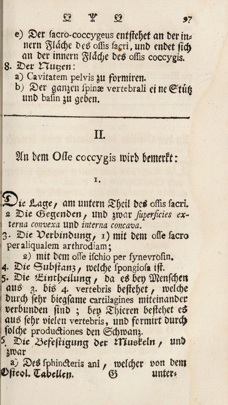 e) Set facro-coccygeus entfielet an fccr in* itcrtt *5lad)e bei oflis fagri, unb enbet (tcft <m bet innen; §(ddje beb offis coccygis. 8. Sec Fingert : a) Cavitatem pelvis JU forttliren. b) Set’ ganzen ipinae vertebrali et tie ©tu§ unb bafin ju geben. II. 5fn tritt Oile coccygis tbtcb bttttetff: i. pu Ä-nge f (tnt unfern Sfjcil bei cffis facri. z Sie ©egenbett / ttnb jroot faperßcies ex¬ terna convexa unb interna concava. 3. Sie Perbinbung, 1) mit bettt offefacro peraliqualem arfhrodiam; s) mit bem ofie ifchio per fynevröfin, 4. Sie ©ubfian3 / tt?efcf)e fpongiofa iff. 5. Sie f bet ei bet) fDfenfdjett (Uti 3. biß 4. vertebris befielet / tt)e(d)C bittet) fe()c biegfcune cartilagines tnüetnanbec txrbunben ftnb ; bep gieren befielet ei aui feE)t »ieiett vertebris, unb fcrmirt burc^ folcfje produdiones ben ©cbroanp 5. Sie 23efefiiguitg bec tTimheln / unb bmv a) S)ei fphinderis ani, rocid)cc uon bem Cnbettett. © unter*