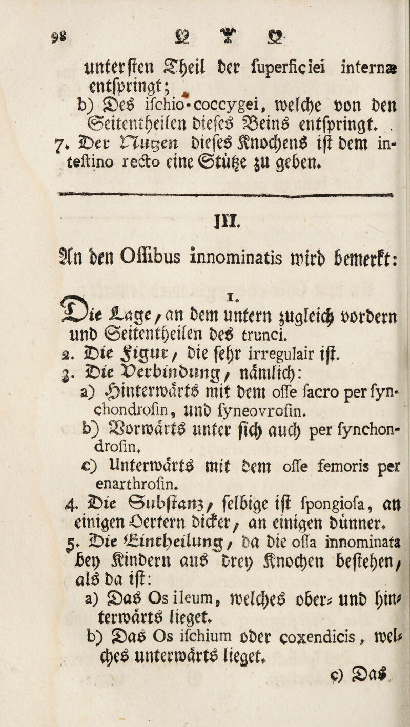 unterfien JTljeil ber fuperficiei interna entfpringt; ^ b) S)eS ifchio-coccygei, vodcbe »on Den ©eitentijeilen biefeS SßeinS entfpringt. . 7. 5Dec ttutten biefeS SbtocfjenS ifi bem in- teftino redo eine ©tu^e ju geben. III. 2(n btn Offibus innominatis wirb bewerft: ;Dte &.age, «n bem unfern jugleicb »orbern unb ©eitentijeilen be$ trunci. ä. £>tc $igut/ bie feljt irregulair iff. 3. 2bfe Petbinbiing/ ndmftcf): a) #intemdrf8 mit bent ofie facro per fyn- chondrofin, unb fyneovrofin. b) 33ora«itS unter ft<f) aud) per fynchon- drofin. c) UntertßdrtS mit bent offe femoris per enarthrofin. 4. 5Die ©ubjirtttj/ felbige ifi fpongiofa, ött einigen Oertern bicfet/ an einigen bünner. 2)te tSintfyeilung / ba bie offa innominafa bet) Sinbern aub brep Knochen beficben # al$ ba ifi: a) S)aö Osileum, welches ober# unb \)W terntdrtö lieget. b) S)ae Os ifchium ober coxendicis, toek <J)eS utttenoarto lieget. 9) S>a$