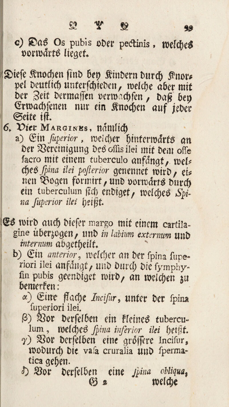 SS T $ 9» c) Os pubis ober pedinis, Wl<ht$ »Drrodrtb lieget. i'SMefe tnodjen fmb bet) f inbern burcf) fnor* pel beutltcf) unterfc&ieben, raeldje 06er mit ber Seit bermaffen wmecfjfen, bajj öep Srroacbfcnen nur ein Änoc&en auf ieber ©eite i|f. 6, X>iet Marginks, ndmlicl) a) Sin fuperior, roei ö>cr binferadrfe; an ber SSercmigung beb offis ilei mit bem oiTe facro mit einem tuberculo önfdngf / rnelc djes fpina ilei poßerior genennet wirb/ ei* nen ^ogen formirr, unb üormdrtg btircf) ein (uberculuin (Icj; ertbiget, mclcf)e^ Spi¬ na Jüpsrior ilei i;eif}t. 1 t tmrb <utc!) biefer margo mit einem cartila- gine ubcrjOgCH/ lln& in labium externum tfHÖ mternum ab$Ctl)dlt b) Sin anteriormelier na ber fpina fupe» riori ilei «nfdngt, unb btircf) Die fymphy- fin pubis geenbigef wirb/ an n>elcf)en ju bemerfen : «) Sine flache Incifor, unter ber fpina fuperiori ilei. ß) Xfor berfelben ein flcineä tubercu- lum , melcljet5 fpina inferior ilei l)et§t. 7) SSor berfelben eine gröffere incifur, KJßbUrcf) bie vafa cruralia unb fperma- tica geben. f) r berfelben eine fpina ottiqua, & % wlcbe