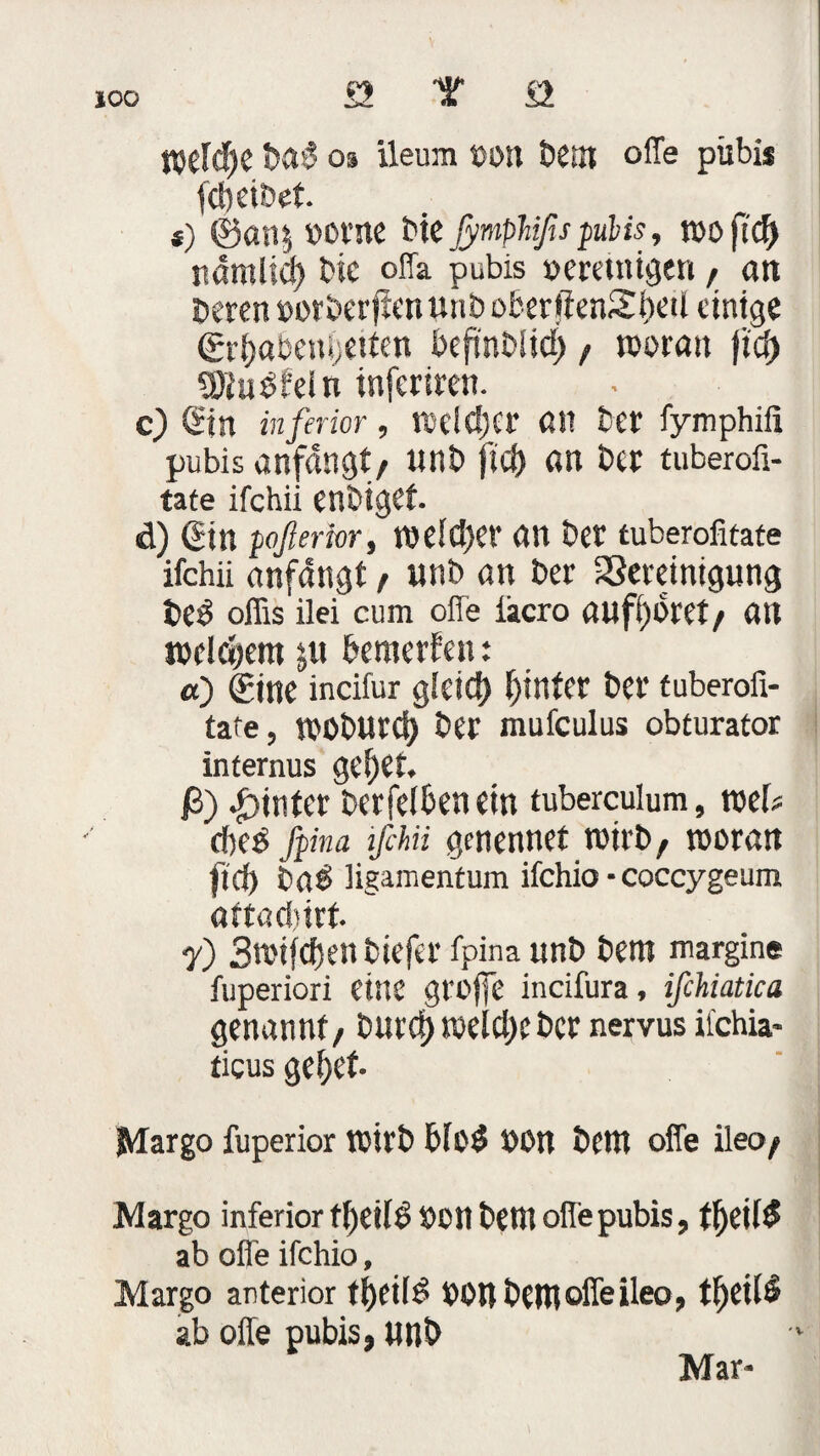 £2 T £2 Welche MS os ileum »on Dem offe pübis fcbeiöet *) ©an$ »orae bk jymphißs pubis, mo nämlid) Die offa pubis »eretnigen , an Deren »orberffenunboberjienSfKd einige ©rbabenbetten befinbiid) , woran ficf> SSlüSfeln inferiren. c) Sin inferior, wcldjer an Der fymphifi pubis anfdngt, «nb fiel) an Der tuberofi- tate ifchii enbiget. d) (Jtn poßerior, weid)er an Der tuberofitate ifchii anfdngt, unb an Der 23eretntgung DeS offis ilei cum offe iacro auffjoret/ an welchem j« bemerken: «) Sine incifur g(eid) hinter Der tuberofi- tafe, WObUrd) Der mufculus obturator internus gef)et. ß) hinter Derfelbenein tuberculum, wef? d)(6 fpina ifchii genennet wirb, woran ftd) DaS ligamentum ifchio • coccygeum attaebirt y) 3n>ifc&enbiefer fpina unD Dem margine fuperiori eine grojfe incifura, ifchiatica genannt, burd) weid)e Der nervus ifchia- ticus gebet- Margo fuperior wirb bfoS »Ott Dem offe ileo, Margo inferior tl)ei(S »oll Dem offe pubis, tljeUS ab offe ifchio, Margo anterior tt)eiIS »Ott Dem offe ileo, tf)et($ ab offe pubis, ttnD Mar-