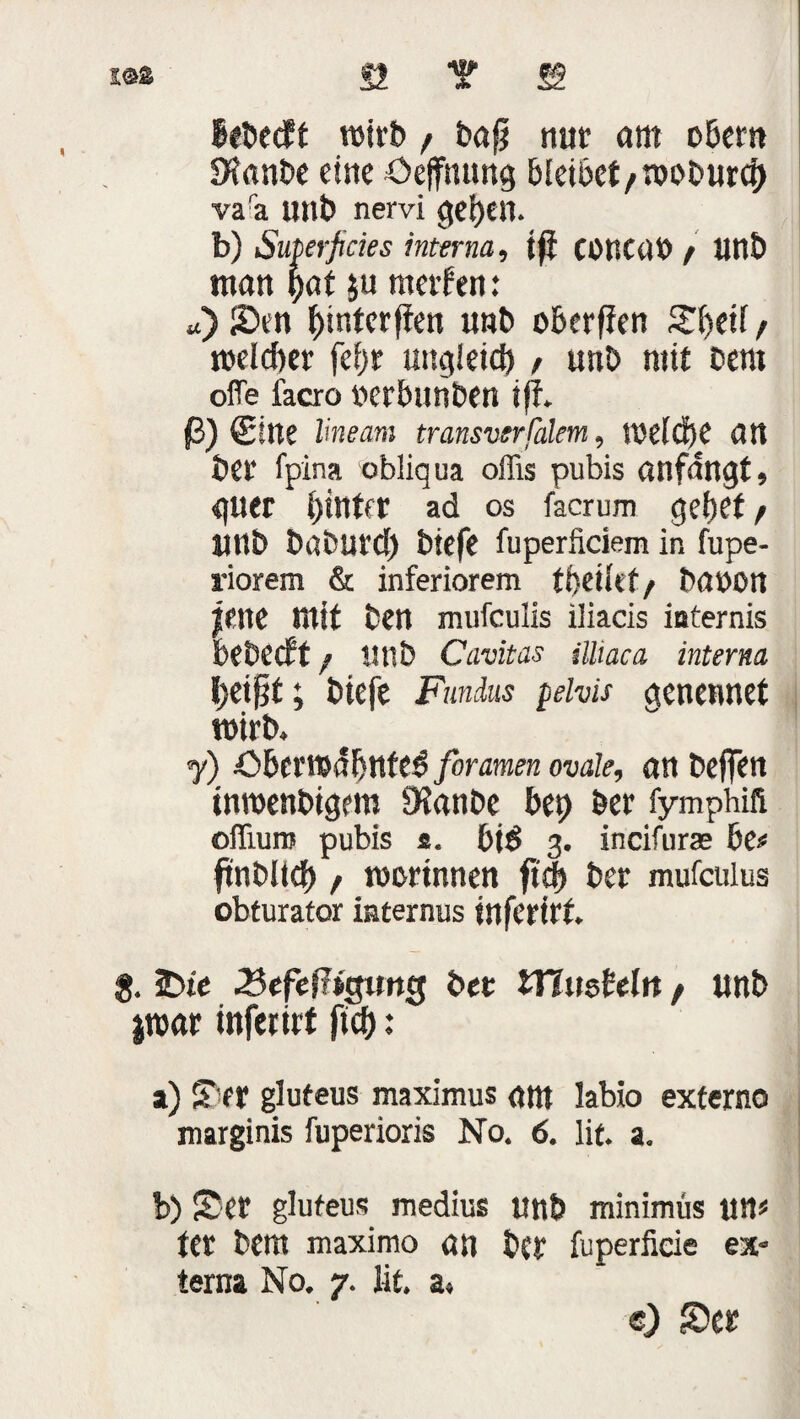 i®* S2 T ffi BeDedPt wirb, Daß nur am oBcrn Sfanbe eine Öeffmmg 6tet6et / n>ot»wrd) va'a unt> nervi gesell. b) Superficies interna, iß CütiCüt) / unD man hat $u ntetfen: u) Sen ^interfien unD oberjien S'fjeif / welcher fef>r ungleich , unD mit Dem ofTe facro uerbunben iff. ß) (Sitte lineam transverfälem, welche att Der fpina obliqua offis pubis anfdngt, guer hinter ad os facrum gehet / ltnD baburcf) Diefe fuperfidem in fupe- riorem & inferiorem f Detlef/ bauen jene mit Den mufeulis iliacis iuternis beDeePt / nnD Cavitas ilhaca interna beißt; btefe Fundus pelvis genennet wirb» j) Sberwdhnfed foramen ovale, an Deffen tnroenDigem 9?anDe bet) Der fymphifi ofiiuro pubis s. bit> 3. incifurae 6e« ftnDUcf) / worinnen ftcj) Der mufculus obturator internus inferirt. $. 2)te .Befeßagung Der iTlushln / unD jwar inferirt ftcb: a) Ser gluteus maximus ant labio externe marginis fupenons No. 6. lit. a. b) Ser gluteus medius unb minimüs um ter Dem maximo att Der fu perfide ex- terna No. 7. lit. a« e) Ser