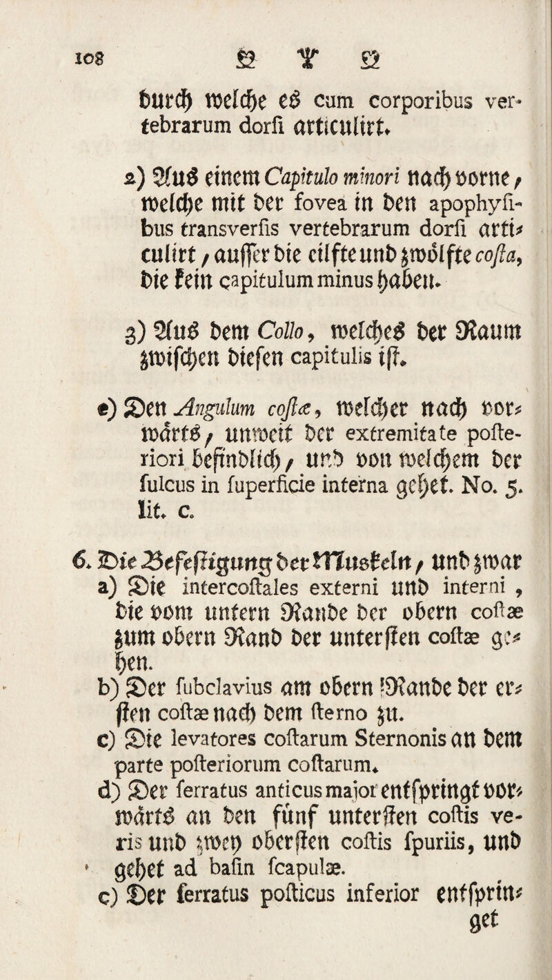 *08 fe T Ö bUtd) lMdje eß cum corporibus ver- tebrarum dorfi öttiCUlirt. 2) 5fuß einem Capitulo mmori itaef) »orne t weldje mit ber fovea in ben apophyfi- bus transverfis vertebrarum dorfi arti* culirt / auffer bie cilfte unb zwölfte cofia, bie fein capitulum minus i)ö6eil- 3) Sind bem Collo, meicbeß bet SRaunt pifdxit btefen capitulis tjl. t) Sen Angulrn cofla, tuefdjec nadf) not? Itxfrtß / immeif bet extremitate pofte- riori beftnblid)/ unb non welchem bet fulcus in fuperficie interna gef)et. No. 5. lit. c. 6. £>te 2pefefHgmt$ bet tYlmMn / anb&roar a) Sie intercoftales externi unb interni , bie »om untern 9ianbe ber obern cofiae jum obern Dtanb ber unterfien coftae g> ben. b) Ser fubclavius um obern !9?anbe ber er* firn coftaanad) bem ftemo $u. c) Sie levatores coftarum Sternonis att bem parte pofteriorum coftarum. d) Ser ferratus anticus maiot enffpttngf POt* todrfß an ben fünf unterfien coftis ve- risunb rtoep oberfien coftis fpuriis, unb • gebet ad bafin feapulae. c) Set ferratus pofticus inferior entfprirts get