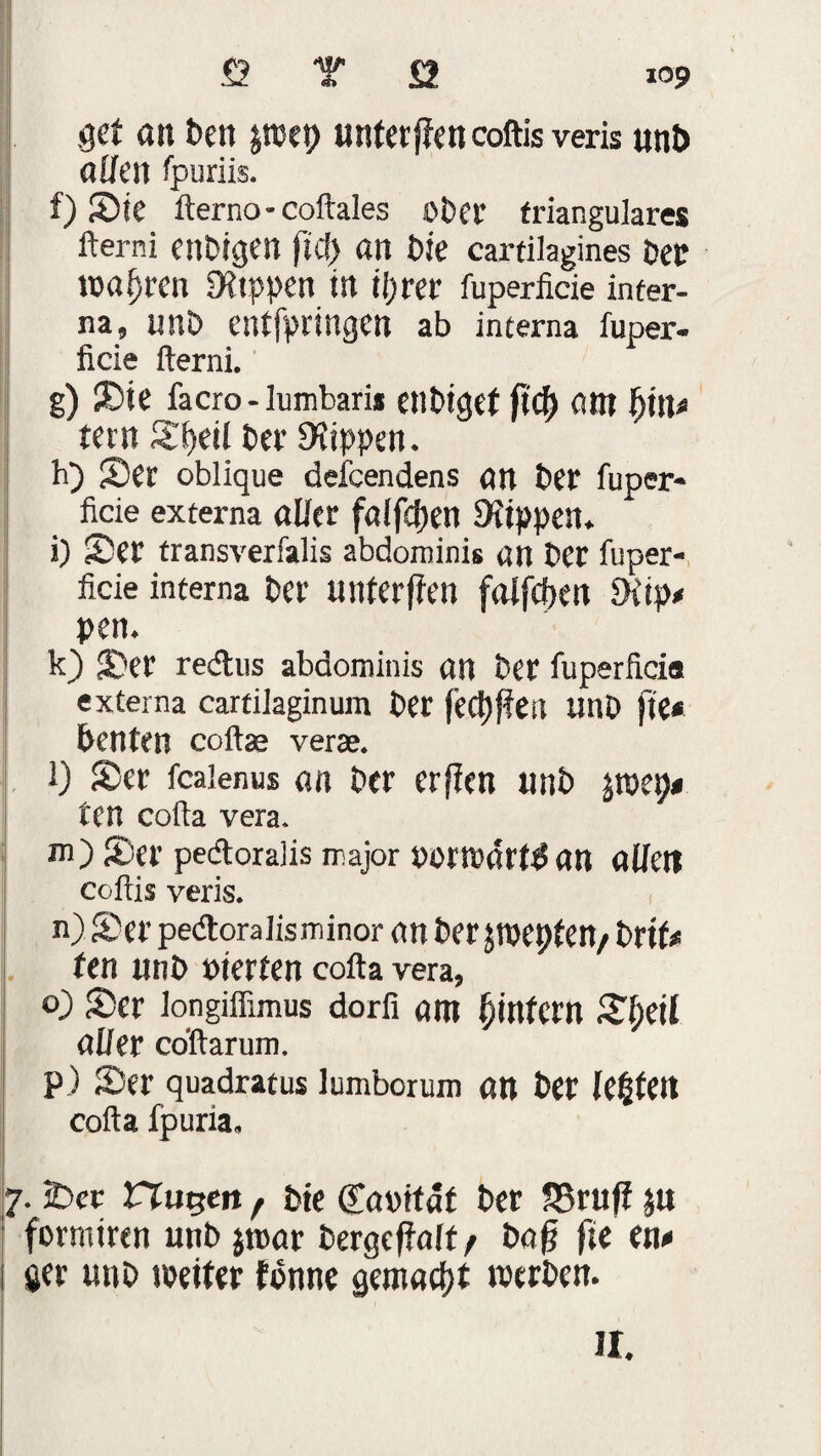gct an Pen jtuep unterjfencoftis veris un& aften fpuriis. f) Sie fterno - coftales ober trianguläres fterni enPigen fiel) an bk cartilagines Pep wahren Sttppett irt tijt'er fuperlicie inter¬ na, unO entfpringen ab interna fuper- ficie fterni. g) Sie facro-lumbari* enPiget am {jtn* tern £f>eil t>ev Rippen. h) £)Cr oblique deieendens an brr fuper- ficie externa öfter fölfcijett Stippen. i) <Der transverfalis abdominis an Der fuper- ficie interna Per unferjten falfcfjen Slip# pett. k) Ser redus abdominis an Per fuperficis externa cartilaginum Per jectyffeit tinD fte* benten coftas verae. i) Ser fcaienus an Per erffen unP jroei)* ten cofta vera. m) Ser pedoralis major oorrodrftfan aften coftis veris. n) Ser pedoralisminor nn Perjtoepten/ Prtf* ten unP »terten cofta vera, o) Ser longiflimus dorfi am Unfern S^etl öfter coftarum. p) Ser quadratus lumborum an Per lebten cofta fpuria. 7. IDcr trugen f Pte (Töoitdt Per S3ruft ju formiren unP $n>ar Pergcffoff / Pofj fte en« $er unP weiter fonne gemacht werben. II.