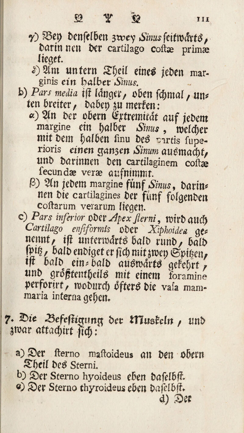 y) SSep benfelben 3tvey Sinus feitmfctä, böritt neu bet' cartilago coftae prima; lieget. «) 21 m untern 2f)eil etne^ jet>en mar- ginis ein baibet Sims. b) Pars media ift fdngCäf/ oben ffymti / U\\t ten breiter, böbep 3U rnerfen: «) 2tn Der obent fytrmität auf jebem margine ein pölber Sinus , mlcfyer mit Dem Imiben finu beö sirtis fupe- rioris einen $an$en Simm öue'nunpf/ unb bö rinnen ben cartilaginem coft« fecund« verae öufninwit. ß) 5tn jebem margine fünf Sinus, bnrin« nen bie cartilagines ber fünf fotgenben coftarum verarum liegen. c) Pars inferior ober Apex ßerni, rotrb öttd) Cartilago enfiformis ober Xiphoidea Mt nennt/ ifi unfenoörfg bnlb runb/ baib \m f halb enbigef er fiep mitjroep S'pipe«, tfi baib ein* halb au&ocfrfd geFefjrt F unb griJffentbeiiö mit einem foramine perforier, reoburep ofterO bie vafa mam- maria interna gefjen. 7. tbie 3efefiwun(t bet ifäu&hln / unb jronr aftadpirf fiep: a) Ser fterno maftoideu* 01t ben obern Spei! bee! Sterni. b) Ser Seerno hyoideus eben bnfeibff. «) Ser Sterno thyroideus eben bafeibff.