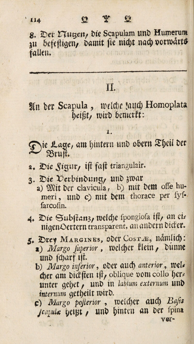tl/» * U4 8. 2?et nugetV Oie Scapulam unb Humerum ju heje jligen, bamtt |te nid;t nach vorwärts faUen* II. Sin bcr Scapula , n>elrt}f laifd) Homoplata heiß1/ Wirt) bcmetft: \ 1. e^sie .läge, am hintern unt> ober« £&cti Oer **■'' SSrujt. 3« 2>te Jtgur/ tfl frtjl triangulair. 3, Übte Vetbinbung/ unb jwar a) ü)?it Oer clavicula, b) mit Dem offe hu- meri, unb c) mit bem thorace per iyf* farcofin. 4, Sbie Qubßait}/ welche fpongiofa iß/ «n et# nigenöertern transparent, an au Dem Dieter. 5* Übte'f Margines, ober Costue, nauilid): 1) Margo lüperior, welcher fiel«/ Dünne unb fct)«rf i|t b) Margo inferior, ober aucS) anterior. Web eher am Diefflen tfl/ oblique vom collo her* unter gehet, unb in labumi extermm mW internum geteilt wirb. c) Margo pojterior , welcher auc!) Baßs jeapuUe peißt / unb hinten «n Der fpint ver-