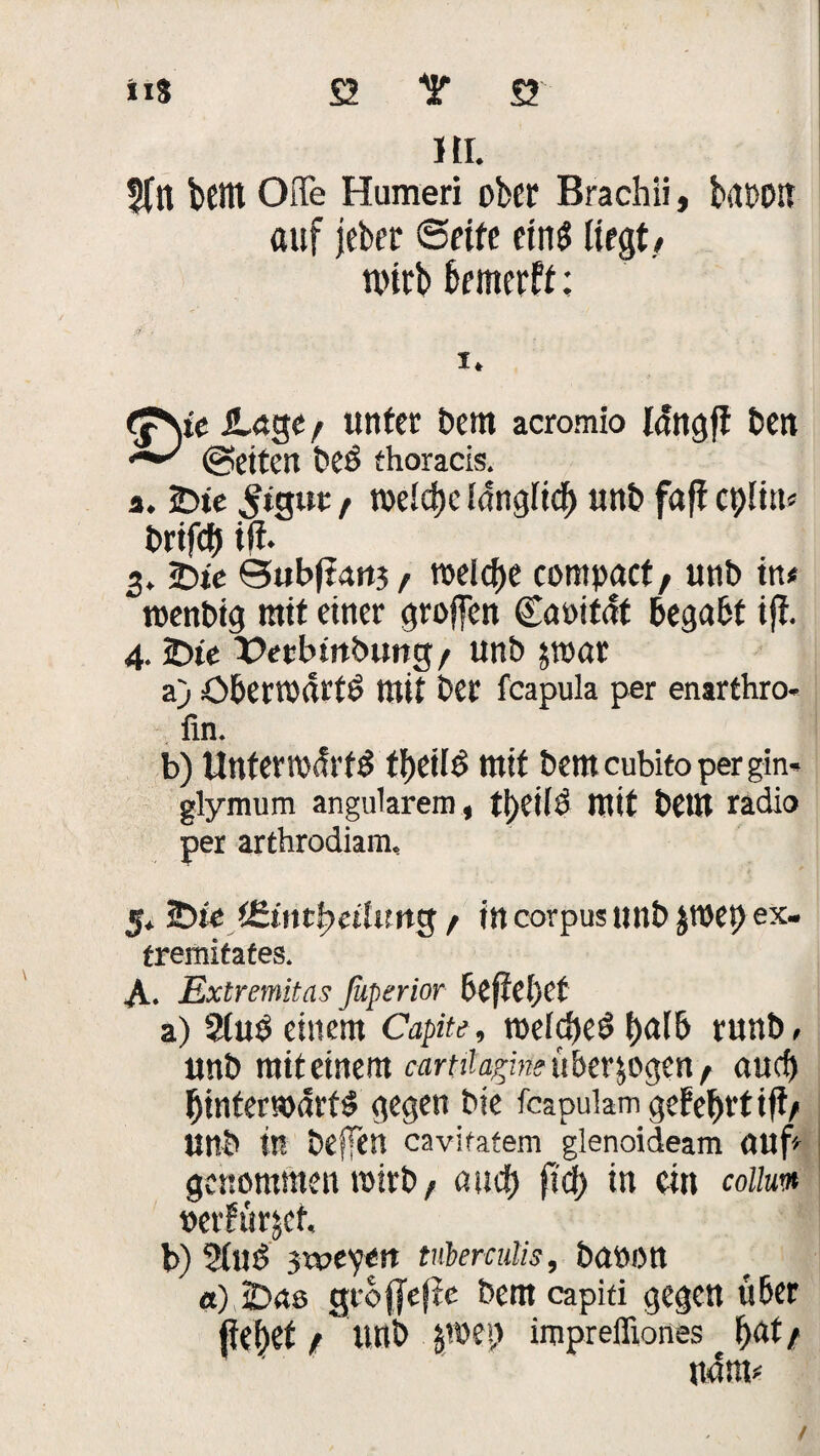 HI. 5tn btltt Offe Humen ober Brachii, brtDOlt auf jeber ©rite eins liegt/ wirb feemerft; </- . i. a. 25ie ^igut, toeid)c Idngtid) unb fdft epim« brifd) tfi. 3. 2bte @ub(?4rtj / welche compact/ unb in* roenbtg mit einer groffen Caoifat begabt iji. 4.2)te X>etbmbung / unb ätoat a) ö&eni'drtö mit ber feapula per enarthro- ün. b) Unteradrfd ff>etlö mit bemeubito pergin- glymum angularem, ti)CilÖ mit bettt radio per arthrodiam. 5* Jt)ie / in corpus unb JtOep ex. tremitates. A. Extremitas ßiperior befielet a) 9iub einem Capite, röeld>eö t>al& runb, unb miteinem cartüarjneübcv^^nt auef) Ijinterwdrfd gegen bie fcapulam gefe&rtift/ unb in helfen cavifatem glenoideam öuf- genommen roirb, auef) fid) in ein collum verfüget, b) Sind 3'tveyert tnberculis, baöOtt a) IDas gibffejJe bem capiti gegen über flehet / unb jroep impreffiones f>at/ n4m* /