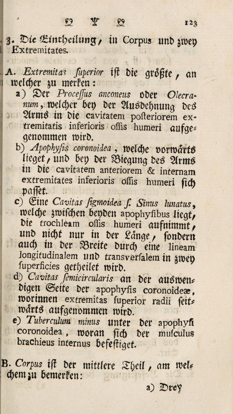 4 ♦: 3* &ie dZintfyeiluttg/ in Corpus anbpep li Extremitates. A. Extremitas fuperior tfi t>le QXS§tt f an i wlfyex p merfen: a) Ser Proceffus ancöneus ober Olecra- num rWltyt bfy Der Sluöbe&nung bed Stritt^ in bie cavitatem pofteriorem ex» tremitatis inferioris offis humeri aufge* genommen toirb. b) Apophyfis coronoidea , tl'eicfje »omot’fö lieget, unb bep bet Biegung fce* 2lrmö iit bte cavitatem anteriorem & internam extremitates inferioris offis humeri fieft paffet c) Sine Cavitas figmoidea f. Sinus lunatus, toelcfje jrotfepen bepben apophyfibus liegt, bie trochleam offis humeri aufnimmt, unb niepf nur in ber gange, fonbern auch in ber greife burep eine lineam longitudinalem utlb fransverfalem in jvoep fuperficies getljetlef wirb. d~) Cavitas femicircularis an bet aUtStOett* bigen (Seite ber apophyfis coronoidex, morinnen extremitas fuperior radii feit# todrt^ aufgenommen tvirb. e) Tuberculum minus unter ber apophyfi coronoidea, tooran ftcb ber mulculus brachieus internus befefiiget. , / B. Corpus ifi ber mittlere 2peil, am mef« epernju bemerfen: a) 2>rey