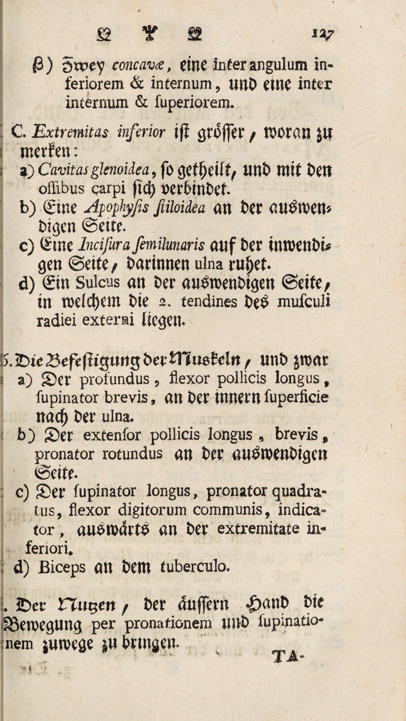 $) $wcy concav<£, eine Inter angulum in¬ feriorem & internum , unD eine inter internum & fuperiorem. 1 C Extremitas inferior ift groffer / VDOtO.n Jll I mcrfen: s a) Cavitas glenoidea, fo getfjeÜfy ItnD mit Den oflibus qarpi ftd) ^erbtnDet b) (£ine Apophyßs ßiioidea an Der au^men* Digcn ©ette* c) Ötne lncifura femUunaris auf tnmenDi? gen ©eite / Darinnen ulna ruf>et* d) <£in Sulcus an Der au&nenbigen ©eite, tn mlfym Die 2. tendines De£ mufculi radiei extern liegen* Sx^teBefelltgtmgDertllusWn/ unb $voat b a) Ser profundus 9 flexor pollicis Iongus t fupinator brevis, an Der Innern fuperficie nad) Der ulna. b) Ser extenfor pollicis Iongus 9 brevis , pronator rotundus an Der auöroenDtgen ©eite* c) Ser fupinator Iongus, pronator quadra- tus, flexor digitorum communis, indica» tor, aubtt)drt£ an Der extremitate in- feriori* d) Biceps an Dem tuberculo. L £>er ttugett , Der dnffern <|>anb Die Bewegung per pronafionem IJUD fupmatio- nem jmvege ju bringen* TA-