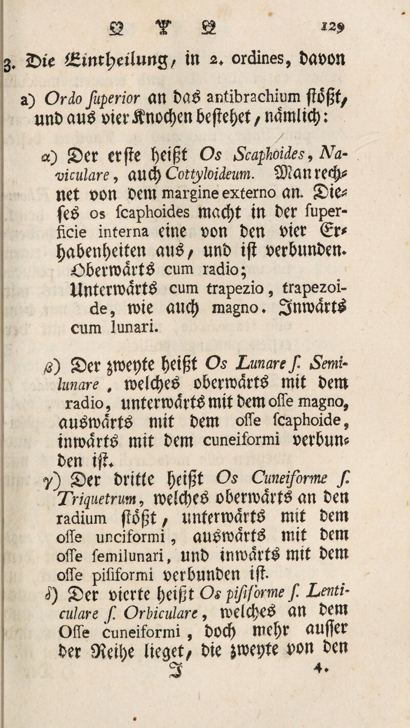 3. 2>te *£ttttl?etlttng, in 2. ordines, ba»on a) CMo fuperior an bß6 antibrachium fTofjf/ unb aug »ier Ä’nocben befielet , namlict): / a) Ser erffe beifjt Os Scaphoides, ATa- viculare, aud) Cottyloideum. Sßlan retb* net »on Cent margine externo an. Sie* feg OS feaphoides ntö£f)t in ber fuper- ficie interna eine »on ben »iet babenbeifen aug, unb ift »erbunben. öberroartg cum radio; UnteWMrtg cum trapezio, trapezoi- de, tnie aud) magno. 3nw4rt$ cum lunari. p) Ser jroepfe beifit Os Lunare ß. Semi¬ lunare , raelcbeg oberrodrtg mit bem radio, untemdi'tg mit bem offe magno, angrcdrtg mit bem offe feaphoide, inroarfg mit bem cuneiformi »erbnn« ben ift. y) Ser bl’ifte fyi$t Os Cmeifome f. Triquetrum, roelcbeg obernmrtg an ben radium floßt, tmfemdrtg mit bem offe unciformi, augrodtfg mit bem offe femilunari, unb inmdrfg mit bem offe piiifbrmi oerbunben iff. i) Ser üterte beißt Os pififorme ß. Lenti- culare ß Orbiculare, Voei ct>ce> an bem Offe cuneiformi, boeb mehr außer ber 0?ei!)e lieget, bie imeßte non ben 3