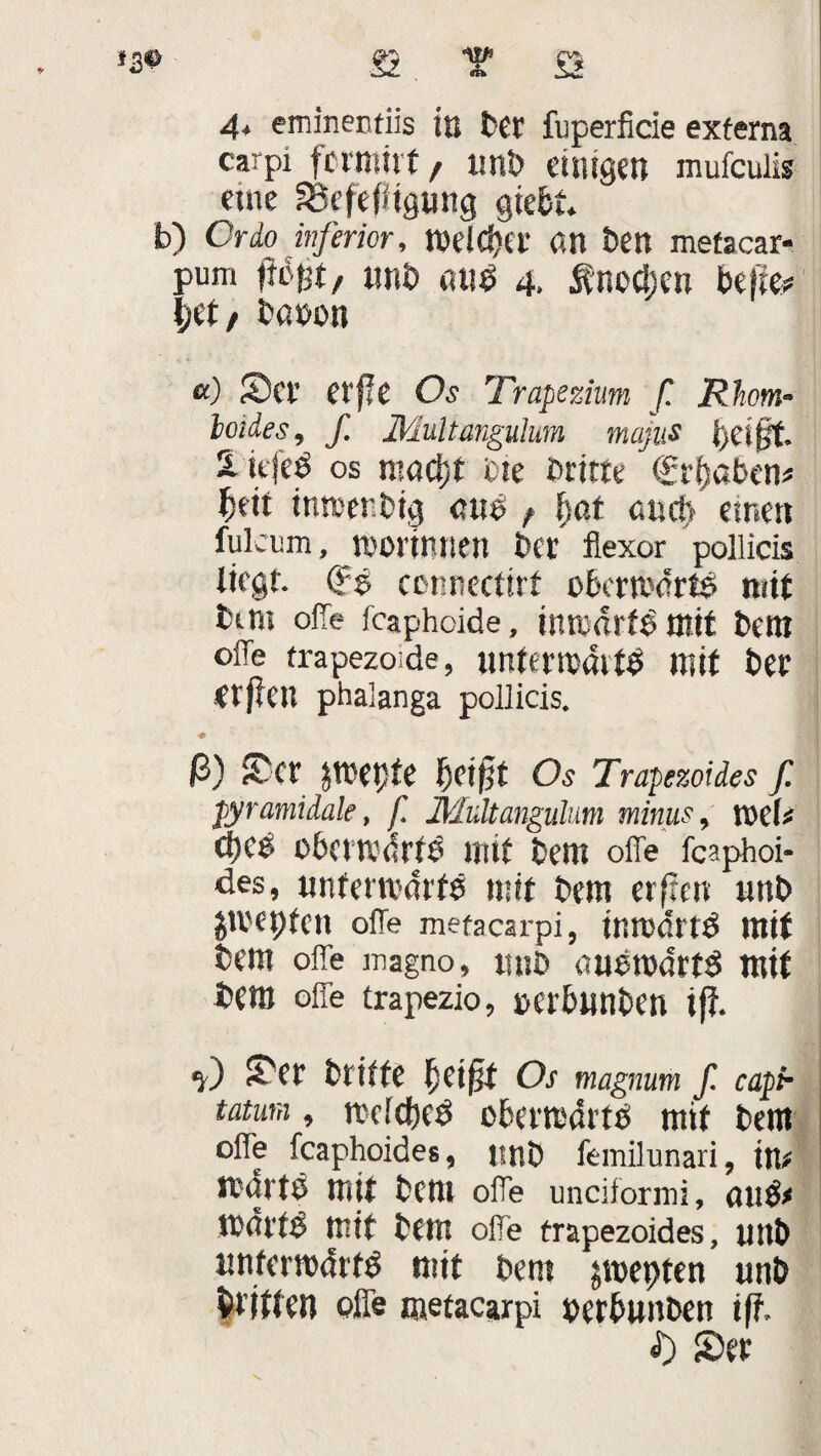4* eminenfiis in bet fuperficie externa carpi fcrmitt, unb einigen mufculis eine SScfefügung gtect. b) Cr io inferior, roetcfjo: an ben mefacar- pum «nt> nueä 4. tnoctjen befie# l;et/ tßöon «) Sei’ erfle Os Trapezium f. Rhom- loides, f. Multangulmn majus i)ei§t. 2. itjeö os n?ad)t eie Dritte €r(jaben# fjeit inmenbig «us f §at and) einen fulcum, immunen bet fiexor pollicis liegt. (?$ ccnnectirf obcrmdtts mit bim oiTe fcaphoide, tnmdrfb mit bem oiTe frapezoide, nntewöttb mit bee etpClt phaianga pollicis. * ß) Set JU'epfe f)Ci§t Os Trapezoides ß pyramidale, f. JMiiltangulum minus, n>ef# ßbetwdrfb mit bem offe fcaphoi- des, unferttdrfe mit bem erfreu unb gtl'eptcn offe metacarpi, intmfftd mit bem offe magno, nnb aubrodrtö mit bem offe trapezio, »erbunben i(l. f) Ser briffe betfit Os magnum f. capi- tatum, melcbeb obertmSrtb mit bem offe fcaphoides, nnb femilunari, in# Itdrtb mit bem offe unciformi, au$# it'dl'tg mit bem offe trapezoides, unb unfemdrtb mit bem jmepten unb Eitlen offe metacarpi nerbunben iff, <D Set