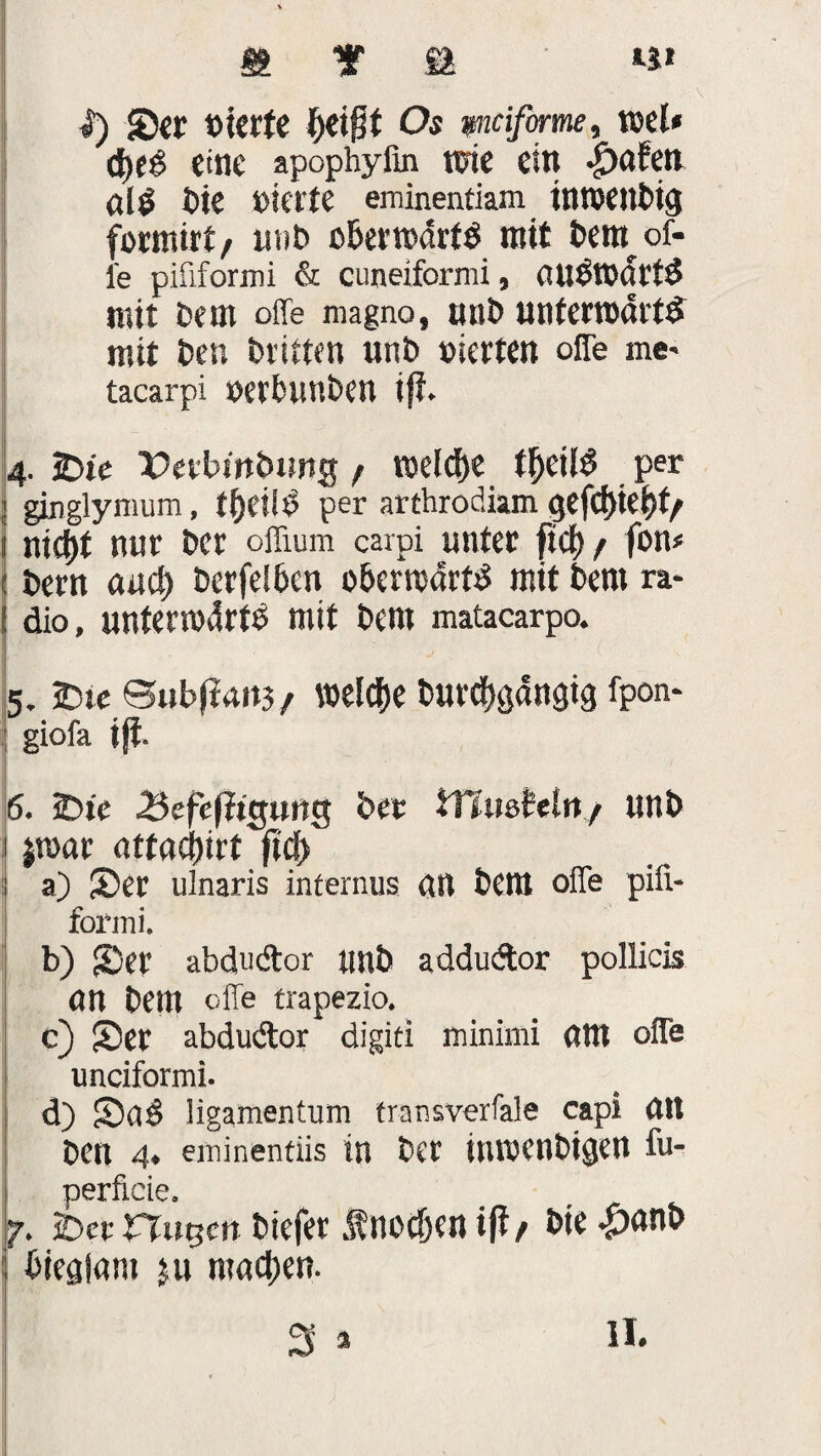 I) ©er vierte §eißt Os mifirme, roel* (J>e^ eine apephylin wie ein <£xtfett alg Die »ierte eminentiam inroettbig formirt/ unb c&erwdrttf mit Dem of- l'e pififormi & cuneiformi, (UlSTOartd mit Dem offe magno, unb unterromtd mit Den Dritten unD »irrten offe me- tacarpi »erbunben iß. 4. 3Die Perbwbung / welche t&eii$ per ; ginglymum, ff>eiid per arthrodiam gefcf)iej)t/ I nid)t mir Der offium carpi unter ft cf) / fon* 1 t>ern auef) DcrfelDen o&erroarttf mit Dem ra- ! äio, untermdrtD mit Dem matacarpo. 5. 2)ie 0ubfirtit3/ vocldje Durchgängig fpon- giofa iß. 6. 5Dtc 3ef«ßigung Der tfmsMn./ unD 1 jtuar nttödjirt ßcf> :i a) ©er ulnaris internus (Ul Dem offe pifi- fox'ini. b) ©er abdudor tmD addudor pollicis nn Dem offe trapezio. c) ©er abdudor digiti ffiinimi «ttt offe unciformi. d) ©0$ ligamentum transverfale capi (ttt Den 4. eminentiis in Der inwenbigen fu- perficie. 7. über Husen Diefer Änodjen iß/ Die |)<tnb bieglam ju machen. 3 *