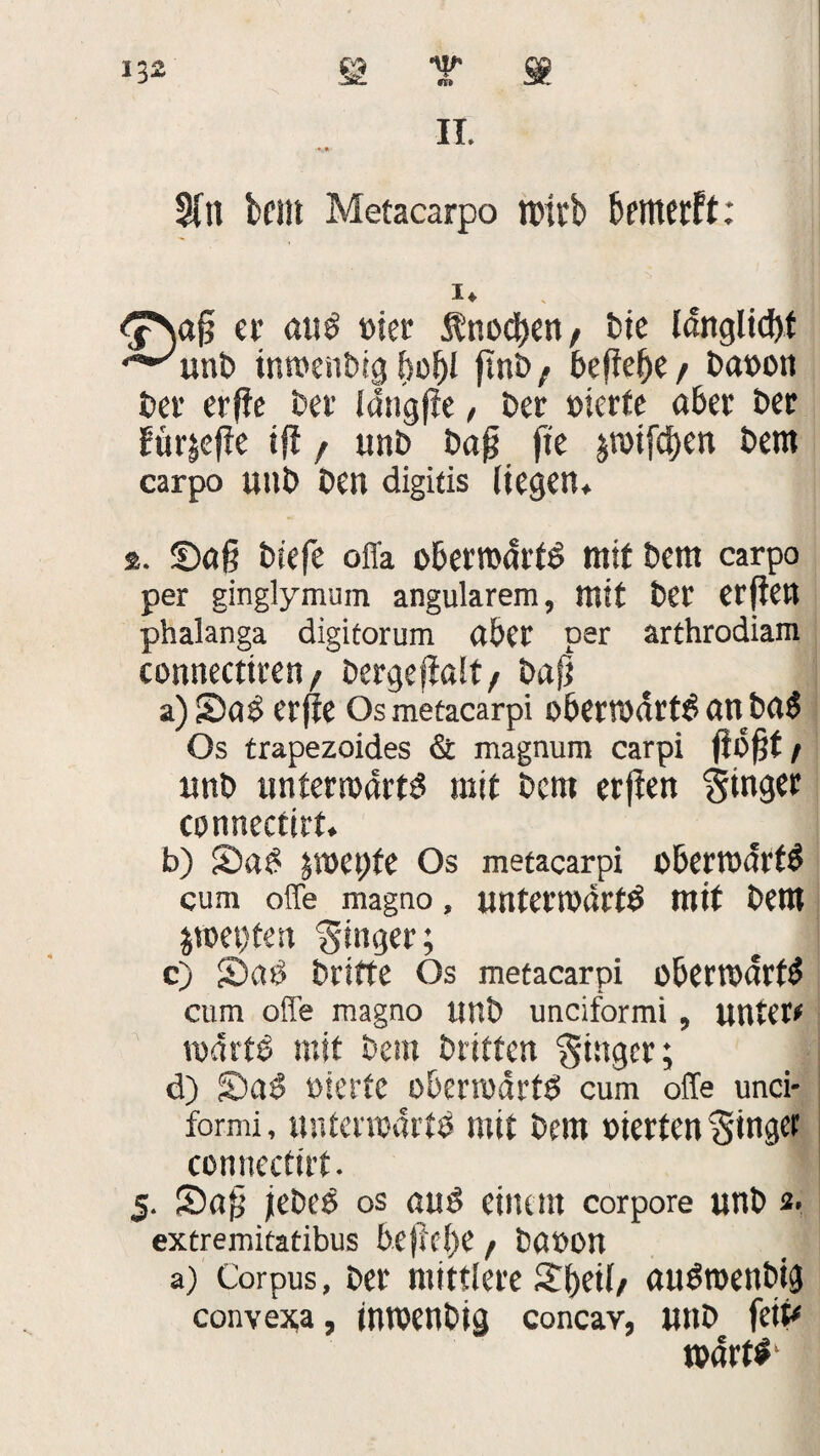 30l bellt Metacarpo wirb bfflterft: er au$ toter Änodjen, Die Idnglidjt *^unt> tnwenDig bofjl fint> / defbe^e / Davon Der erffe Der fdngfie, Der vierte aber Der für|effe ifi f unD Dajj fte jrotfdjen Dem carpo uitD Den digitis liegen* 2. Saft Diefe ofl'a oberroartö mit Dem carpo per ginglymum angularem, mit Der etjten phalanga digitorum aber per arthrodiam connectiren, Dergejfalt/ Dafj a) 2>a£ erfte Os metacarpi obenvdrt^ an Da$ Os trapezoides & magnum carpi jibjjt/ unD unteradrts mit Dem erjten Singer connectirt. b) S)a£ jmepfe Os metacarpi obertvdtt# cum offe magno, unterivärtö mit Dem $tvet;ten Ringer; c) S)a0 Drifte Os metacarpi obertvdrt$ cum offe magno ttnD unciformi, unter# tvdrt£ mit Dem Driften Singer; d) S)a3 vierte oberodrtv cum offe unci- formi, untenvdrfV mit Dem werten Singet connectirt. 5. S)a£ jeDeö os au£ einem corpore unD 2> extremitatibus befM)e / Davon a) Corpus, Der mittlere £l)eil/ auötvenDig convexa, intvenDig concav, uitD feit# roartf1
