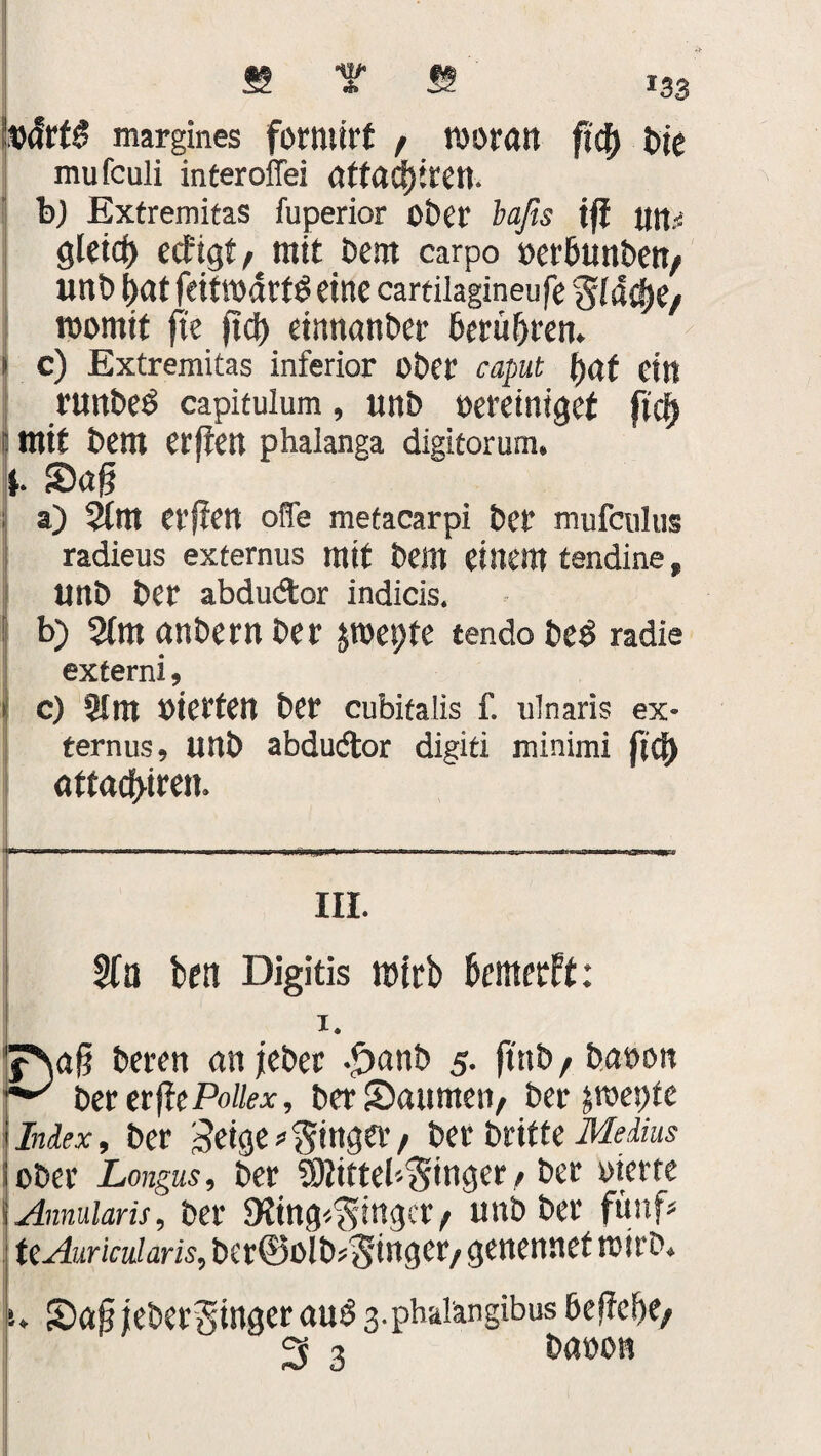 b<!rt3 margines formirt f woran fity t>ie mufculi interoffei atfacfgren. b) Extremitas fuperior ober baßs tg un.< gleidj) ecfigt/ mit Dem carpo oet'Bunben/ unb f)at feitwdrtS eine cartilagineufe %la§tp womit ft'e gd) etnnanber berühren. | c) Extremitas inferior ober caput tyat ein riwbeö capitulum, ttnb oereiniget ftcf) 8 mit bem erften phalanga digiforum. i. Sag | a) 5trn erften ofie metacarpi bet mufcnlus radieus externus mit bellt einem tendine, Unb ber abdu&or indicis. b) 2tm anbern ber jwepte tendobetf radie externi, » c) 2! nt oierfen ber cubitalis f. ulnaris ex¬ ternus, unb abdudtor digiti minimi fiel) aftaefgren. III. Sfa brti Digitis wirb benterff: 1. Eag beren an jebet -£>anb 5. ftttb / baoon berergePo//«, ber Saunten/ ber jwepte lex, ber geige ginget/ ber britte Melius \ ober Longus, ber Sßittel'-'Smger, ber oierte Annularis, ber SKing^inger/ unb ber fünf- ttAuricularis, bet@oIb*$inger/ genennet wirb, SagieberSingerauS 3-pbalangibus Begebe/ i baoon