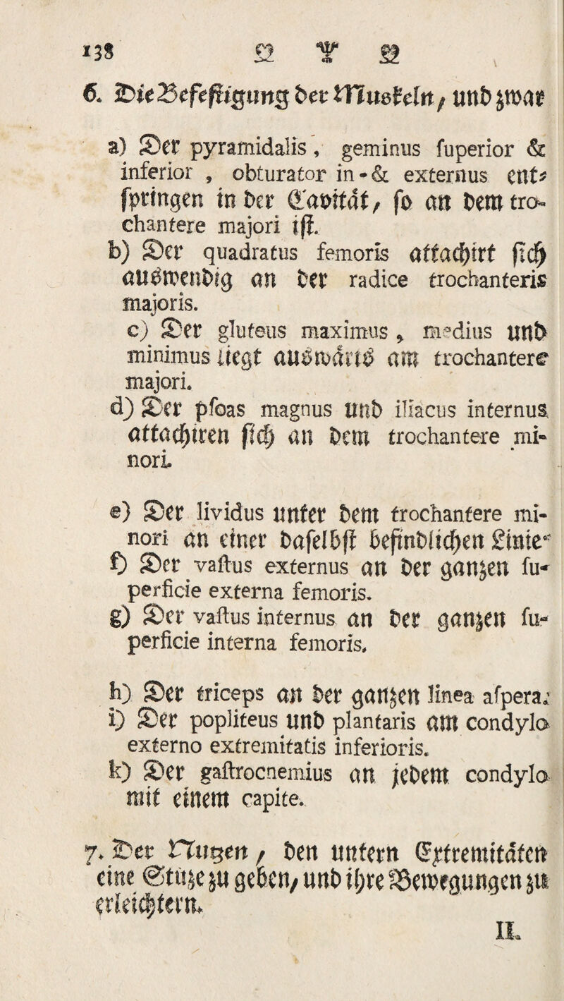 6. Ste2kfef?Kjimg bet tHueMit/ Uttb par a) Set' pyramidalis, geminus fuperior & inferior , obturatar in-& externus ent* fprtngen in ber QL'amfat, fo an beratro- chantere majori jfj. b) Ser quadratus femoris ättafyitt (tc^ aPwettbig an ber radice trochanferis majoris. c) Ser glufeus maximus , medius uttb minimus liegt austudiP am trochantere majori. d) Ser pfoas magnus Itilb iliacus internus attacfjiren fid) an betn trochantere mi- nori e) Ser lividus unter betn trochantere mi- nori an einer bafelbff befthbiic^en Sinie* f) Ser vaftus externus an ber ganzen fu- perficie externa femoris. g) Ser vaftus internus an ber ganjen fu- perficie interna femoris, h) Ser triceps an ber ganzen linea afperar i) Ser popliteus unb plantaris ant condylo externo extremitatis inferioris. k) Ser gaftrocnemius an jebent condylo mit einem capite. 7. Ser nitgeit/ ben nntern Qrttremitdfcn eine @tüje geben/ unb i(;re föewegungen p erleichtern* IL